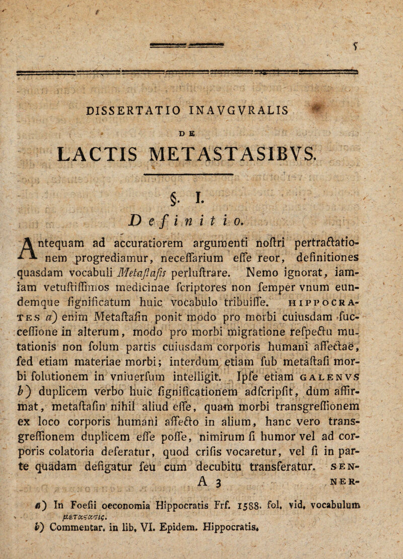 ■aa**i<aa DISSERTATIO IN A VG VR ALIS « D E LACTIS METASTAS1BVS. §. I. Definitio ntequam ad accuratiorem argumenti noflri pertraftatio- * nem progrediamur, necefiarium efie reor, definitiones quasdam vocabuli Metajlajis perluftrare. Nemo ignorat, iam- iam vetuftifiimos medicinae fcriptores non femper vnum eun- demque fignificatum huic vocabulo tribui fle. Hippocra¬ tes a) enim Metaftafin ponit modo pro morbi cuiusdam Tuc- ceffione in alterum, modo pro morbi migratione refpe&u mu¬ tationis non folum partis cuiusdam corporis humani affeftae, fed etiam materiae morbi; interdum etiam fub metaftafi mor¬ bi folutionem in vfliuerfum intelligit Ipfe etiam galenvs &) duplicem verbo huic fignificationem adfcripfit, dum affir¬ mat, metaftafin nihil aliud efie, quam morbi transgreffionem ex loco corporis humani affefto in alium, hanc vero trans¬ greffionem duplicem efie pofle, nimirum fi humor vel ad cor¬ poris colatoria deferatur, quod crifis vocaretur, vel fi in par¬ te quadam defigatur feu cum decubitu transferatur. • sen- A 3 NER- $) In Foefii oeconomia Hippocratis Frf, 1588. fol, vid, vocabulum pisTOLtouriG. . jj- b) Commentar, in lib, VI. Epidem, Hippocratis* >