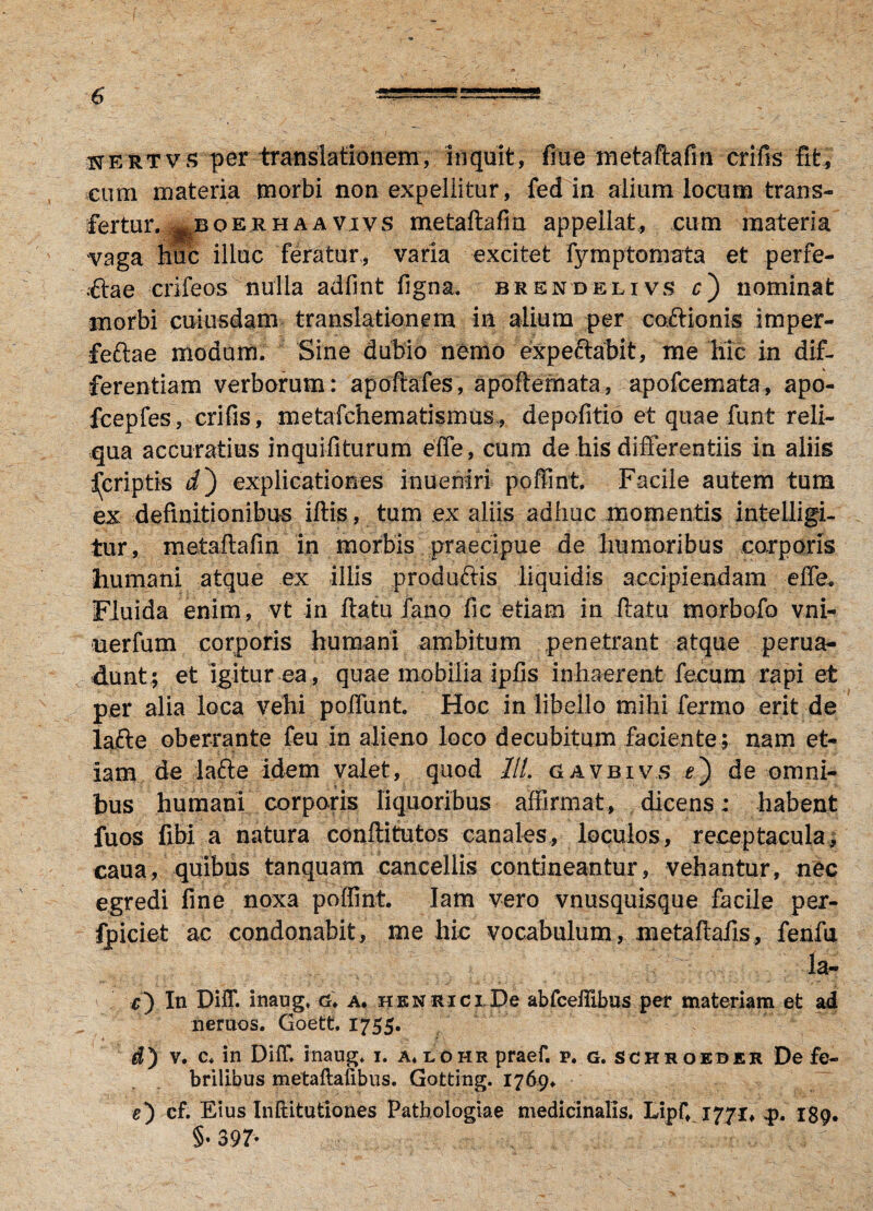 uertvs per translationem, inquit, fine metaftafm crifis fit, cum materia morbi non expellitur, fed in alium locum trans¬ fertur. ^boerh a a vivs metaftafm appellat,, cum materia vaga huc illuc feratur, varia excitet fymptomata et perfe¬ rae crifeos nulla adfmt figna. brendelivs c) nominat morbi cuiusdam translationem in alium per coitionis imper- feftae modum. Sine dubio nemo expe&abit, me hic in dif¬ ferentiam verborum : apoftafes, apoftemata, apofcemata, apo- fcepfes, crifis, metafchematismus, depofitio et quae funt reli¬ qua accuratius inquifiturum effe, cum de his differentiis in aliis ^criptis i) explicationes inueniri poffint. Facile autem tum ex definitionibus iftis, tum ex aliis adhuc momentis intelligi- tur, metaftafm in morbis praecipue de humoribus corporis humani atque ex illis prodinftis liquidis accipiendam effe. Fluida enim, vt in ftatu fano fic etiam in ftatu morbofo vni- uerfum corporis humani ambitum penetrant atque perua- dunt; et igitur ea, quae mobilia ipfis inhaerent fecum rapi et per alia loca vehi polfunt Hoc in libello mihi fermo erit de la£te oberrante feu in alieno loco decubitum faciente; nam et¬ iam de la£ie idem valet, quod ///. ciavbivs *) de omni¬ bus humani corporis liquoribus affirmat, dicens; habent fuos fibi a natura conftitutos canales, loculos, receptacula, caua, quibus tanquam cancellis contineantur, vehantur, nec egredi fine noxa poffint. Iam vero vnusquisque facile per- fpiciet ac condonabit, me hic vocabulum, metafiafis, feiifu la- c) In DiiT. inaug. g. a. henrici De abfcelfibus per materiam et ad neruos. Goett. 1755. d) v. c. in DiiT. inaug» 1. a,lohr praef. p. g. schroeber De fe¬ brilibus metaftaiibus. Gotting. 1769. e) cf. Eius Inftitutiones Pathologiae medicinalis. Lipf, 1771, p. 189. §• 397*