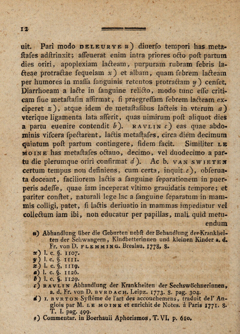 1% uit Pari modo beleuryr »} diuerfo tempori has meta- ftafes adftrlnxit; affeuerat enim intra priores ofto poft partum dies .oriri, apoplexiam lafteam, purpuram rubram febris la- fteae protraftae fequelam x') et albam , quam febrem lafteam per humores in maffa fangumis retentos protraftam y') cenfet. Diarrhoeam a lafte in fanguine relifto, modo tunc e fle criti¬ cam fiue metaftafin affirmat, fi praegreflam febrem lafteam ex¬ ciperet &), atque idem de metaftafibus iafteis in vterum &) vterique ligamenta lata afferit, quas nimirum poft aliquot dies a partu euenire contendit &). ravlin c) eas quae abdo¬ minis vifcera fpeftarent, laftis metaftafes, circa diem decimum quintum poft partum contingere, fidem facit Similiter le sioine has metaftafes oftaiio, decimo, vel duodecimo a par¬ tu die plerumque oriri confirmat d). Ac b. van swibteu certum tempus non definiens, cum certa, inquit r), obferua- ta doceant, faciliorem laftis a fanguine feparationem in puer¬ peris adefle, quae iam inceperat vltimo grauicfatis tempore *T et pariter conftet, naturali lege lac a fanguine feparatum in mam¬ mis colligi, patet, fi laftis deriuatio in mammas impediatur vel colleftum iam ibi, noh educatur per papillas, mali quid metu¬ endum , i ■ , u) Abftandksng uber die Gebnrten nebft derBehandlong derKrankhei- ten der Schwangern , Kmdbetterinnen und kleinen Kinder a, d» Fr. von D. flemming. Breslau* 1778, 8* a?) I; c. §. 1107. y) l c* §. mi. z) L c. §, 1119* a) 1. c. §. 1126. B ) b c. §♦ 1129. 1 O ravlin Abhattdlung der Krankheiten der Sechswochrierinnen, a. d* Fr. vqn D* bvrdach, Leipz. 1773. 8. pag. 304. <Q I. B vrton Syfteme de lart des accouchemens, traduit deT An- glois par M. le hoine et enrichit de Notes, & Paris 1771. 8« T. I. pag. 499. *) Commentar, in Boerhauii Aphorismos, T. VI. p. 6lo,