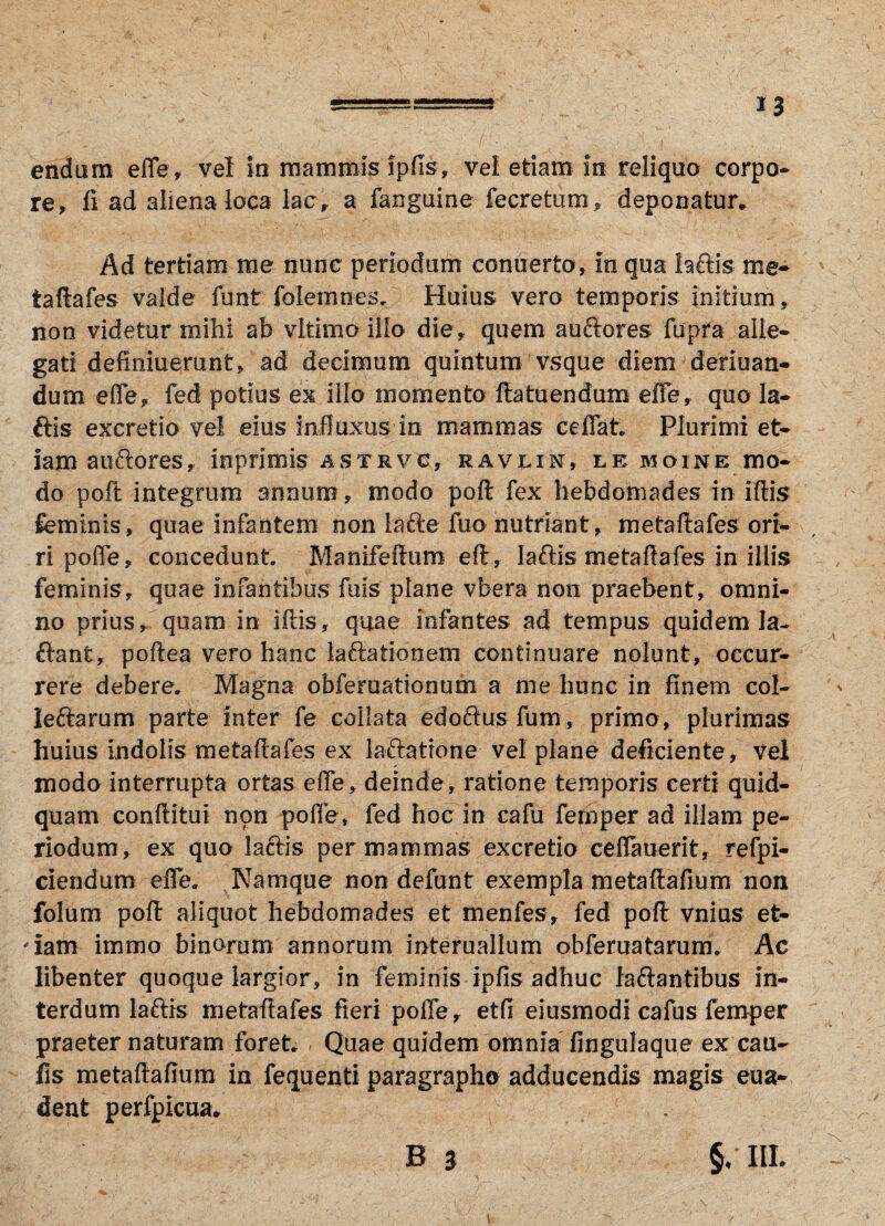 endum efle, vel io mammis ipfis, vel etiam in reliquo corpo¬ re, fi ad aliena loca lac , a fanguine fecretum, deponatur. Ad tertiam me nunc periodum conuerto, in qua laftis me* taftafes valde funt folemnes. Huius vero temporis initium, non videtur mihi ab vltimo illo die, quem auctores fupra alle¬ gati defmiuerant, ad decimum quintum vsque diem deriuan- dum efle, fed potius ex illo momento ftatuendum efle, quo la¬ ftis excretio vel eius influxus in mammas ceflat. Plurimi et¬ iam auctores, inprimls astrvc, mavlix, le moine mo¬ do poft integrum annum, modo poft fex hebdomades in illis feminis, quae infantem non lafte fuo nutriant, metaltafes ori¬ ri pofle, concedunt Manifellum eft, laftis metaftafes in iliis feminis, quae infantibus fuis plane vbera non praebent, omni¬ no prius, quam in illis, quae infantes ad tempus quidem la- ftant, poltea vero hanc laftationem continuare nolunt, occur¬ rere debere. Magna obfemationum a me hunc in finem col¬ lectarum parte inter fe coilata edoftusfum, primo, plurimas huius Indolis me taftafes ex iaftatrone vel plane deficiente, vel modo interrupta ortas efle, deinde, ratione temporis certi quid¬ quam conftitul non pofle * fed hoc in cafu ferbper ad illam pe¬ riodum, ex quo laftis per mammas excretio ceflauerit, refpi- ciendum efle. Namque non defunt exempla metaftafium non folum poft aliquot hebdomades et menfes, fed poft vnius et- 'iam immo binorum annorum mteruallum obferuatarum. Ac libenter quoque largior, in feminis ipfisadhuc laftantibus in¬ terdum laftis metaftafes fieri pofle, etfi eiusmodi cafus femper praeter naturam foret. Quae quidem omnia fingulaque ex cau¬ lis metaftafium in fequenti paragrapho adducendis magis eua- dent perfpicua. B 3 §/ III.