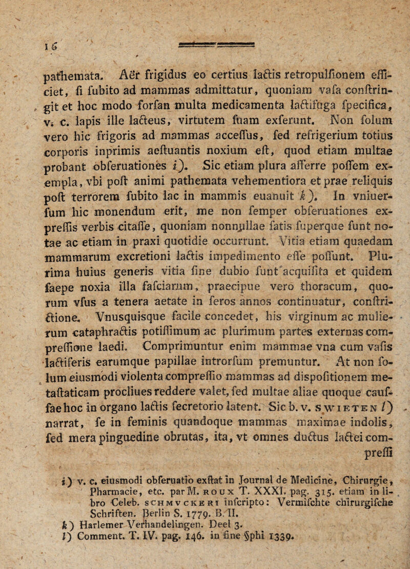 ✓ pathemata. Aer frigidus eo certius laftis retropulfionem effi¬ ciet, fi fubito ad mammas admittatur , quoniam vafa eonftrin- git et hoc modo forfan multa medicamenta laftifaga fpecifica. Vi e. lapis ille lafteus, virtutem fuam exferunt. Non folum vero hic frigoris ad mammas acceffus, fed refrigerium totius corporis inprimis aeftuantis noxium eft, quod etiam multae probant obferuationes i)* Sic etiam plura afferre poffem ex¬ empla, vbi poft animi pathemata vehementiora et prae reliquis poft terrorem fubito lac in mammis euanuit k )* In vniuer- fum hic monendum erit, me non femper obferuationes ex- preffis verbis citaffe, quoniam nonnjrllae fatis fu per que funt no¬ tae ac etiam in praxi quotidie occurrunt Vitia etiam quaedam mammarum excretioni lactis impedimento effe poffunt. Plu¬ rima huius generis vitia fine dubio funt acquifita et quidem faepe noxia illa fafciamm, praecipue vero thoracum, quo¬ rum vfus a tenera aetate in feros .annos continuatur, conftri- ftione, Vnusquisque facile concedet, his virginum ac mulie¬ rum cataphra&is potiffimum ac plurimum partes externas com- preffione laedi. Comprimuntur enim mammae vna cum vafis laftiferis earum que papillae introrfum premuntur. At non fo- lum eiusmodi violentacompreffio mammas ad dispofitionem me- taftaticam procliues reddere valet, fed multae aliae quoque cauf« faehoc in organo laftis fecretoriolatent. Sicb.v. swieten /) narrat, fe in feminis quandoque mammas maximae indolis, fed mera pinguedine obrutas, ita, vt omnes duftus lafteicom- preffi i) v. c* eiusmodi obferuatio exftat in Journal de Medicine, Chirurgie, ' Pharmacie, etc. parM. roux T, XXXL pag, 315. etiam in li¬ bro Celeb. schmvckert Infcripto: Vermifchte chirurgifcbe Schriften. Berlin S. 1779. B II. &) Harlemer Vediandelingen. Deel 3.