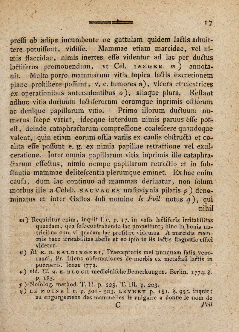 *7 ■~v--as=te prefli ab adipe incumbente ne guttulam quidem laftis admit¬ tere potuiffent, vidiffe. Mammae etiam marcidae, vel ni¬ mis flaccidae, nimis inertes effe videntur ad lac per duftus iaftiferos promouendum, vt Cei. iaeger m) annota- uit Multa porro mammarum vitia^topica laftis excretionem plane prohibere poffunt, v, c. tumores n), vlcera et cicatrices ex operationibus antecedentibus o), aliaque plura. Reflant adhuc vitia du&uum la&iferorum eorumque inprimis olliorum ac denique papillarum vitia. Primo illorum duftuum nu¬ merus faepe variat, ideoque interdum nimis paruus effe pot- eft, deinde cataphraftarum compreffione coalefcere quandoque valent, quin etiam eorum oftia variis ex caufis obftrufta et co¬ alita effe poffunt e. g. ex nimia papillae retraftione vel exul¬ ceratione. Inter omnia papillarum vitia inprimis ille cataphra- £larum effeftus, nimia nempe papillarum retraftio et in iub- flantia mammae delitefcentia plerumque eminet. Ex hac enim caufa, dum lac continuo ad mammas deriuatur, non folum morbus ille a Celeb. sauvages maflodynia pilaris/?) deno¬ minatus et inter Gallos fub nomine le JPoil notus q'), qui nihil »i) Requiritur enim, inquit 1 c. p. 17. in vafis la£liferls irritabilitas quaedam , qua fefecontrahendo lac propellunt; hinc in bonis nu¬ tricibus cum vi quadam lac profilire videmus. A marcidis mam¬ mis haec irritabilitas abeffe et eo ipfo in iis la6lis ftagnatio effici videtur. «) IU. e, G. b aldingerij Praeceptoris mei nunquam fatis vene¬ randi, Pr. fiftens obferuationes de morbis ex metaftafi lactis in puerperis. lenae 1772* 0) vid. Cl. m. e. bloch medicinifcheBemerkungen. Berlin. 1774, 8. p- 185» p) Nofolog. method. T. II. p. 223. T. III. p. 203. q) LE moine ) c, p, 501-503. levret p. 18I. §. 955- inquit: au engorgemens des mammelles le vulgaire a donne le nom de C :Po&