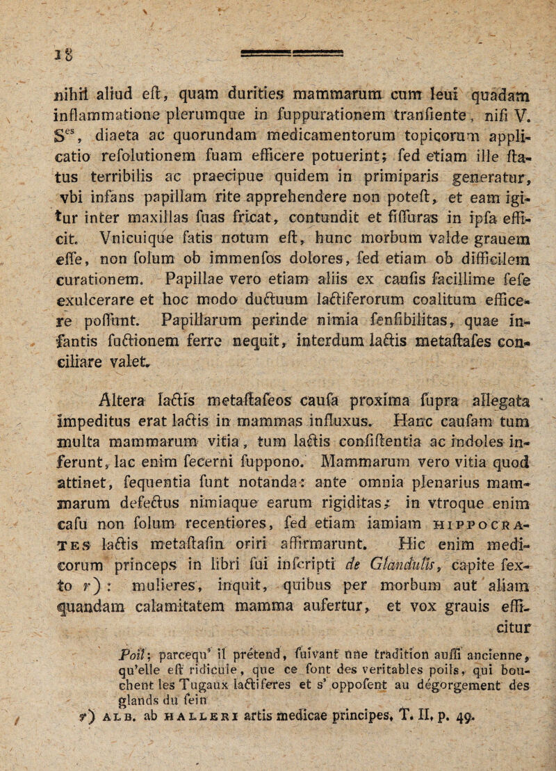 nihii aliud eft, quam durities mammarum cum leui quadam inflammatione plerumque in fuppurationem tranfiente, nifi V. Ses, diaeta ac quorundam medicamentorum topi.qoram appli¬ catio refolutionem fuam efficere potuerint; fed etiam ille fla¬ tus terribilis ac praecipue quidem in primiparis generatur, vbi infans papillam rite apprehendere non poteft* et eam igi¬ tur inter maxillas fuas fricat, contundit et fiffuras in Ipfa effi¬ cit Vnicuique fatis notum eft* hunc morbum valde grauem e fle, non foium ob immenfos dolores, fed etiam ob difficilem curationem» Papillae vero etiam aliis ex caelis facillime fefe exulcerare et hoc modo duftuum lauriferorum coalitum effice* re poffhnt Papillarum perinde nimia fenfibilitas, quae in¬ fantis fuftionem ferre nequit, interdum laftis metaftafes con¬ ciliare valet Altera laftis metaftafeos caufa proxima fupra allegata Impeditus erat laftis in mammas influxus. Hanc caufam tum multa mammarum vitia, tum lafiis confidentia ac indoles in¬ ferunt, lac enim fecerni fuppono. Mammarum vero vitia quod attinet, fequentia furit notanda: ante omnia plenarius mam¬ marum defeftus nimiaque earum rigiditas; in vtroque enim cafu non foium recenti ores, fed etiam iamiam Hippocra¬ tes laftis metaftafm oriri affirmarunt Hic enim medi¬ corum princeps in libri fui inferipti de Glandulis, capite fex- to r) : mulieres, inquit, quibus per morbum aut aliam quandam calamitatem mamma aufertur, et vox grauis effi¬ citur Poil; parceqn5 il pretend, fuivant tine tradition auffi ancienne, qu’elle eft ridicule , que ce font des veritables poils, qui bou- chent les Tugaux la&iferes et ss oppofent au degorgement des glartds du fein rj alb, ab halleri artis medicae principes, T. II, p. 49*