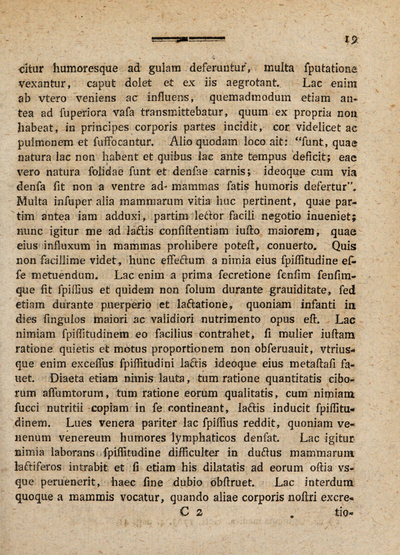 cltur humoresque ad gulam deferuntur, multa fputatione vexantur, caput dolet et ex iis aegrotant. Lae enim ab vtero veniens ac influens, quemadmodum etiam an¬ tea ad fuperiora vafa transmittebatur, quum ex propria non habeat, in principes corporis partes incidit, cor videlicet ac pulmonem et fuSbcantur. Alio quodam loco ait: “funt, quae natura lac non habent et quibus lac ante tempus deficit; eae vero natura folidae funt et denfae carnis; ideoque cum via denfa fit non a ventre ad- mammas fatis humoris defertur’'. Multa in fu per alia mammarum vitia huc pertinent, quae par- tim antea iam adduxi, partim ledor facili negotio inueniet; nunc igitur me ad ladis confiftentiam iufto maiorem, quae eius influxum in mammas prohibere poteft, conuerto. Quis non facillime videt, hunc effedum a nimia eius fpiffitudine ef- fe metuendum. Lac enim a prima fecretione fenfim fenfim- que fit fpiffius et quidem non folum durante grauiditate, fed etiam durante puerperio et laftatione, quoniam infanti ia dies frngulos maiori, ac validiori nutrimento opus elh Lac nimiam fpiffitudinem eo facilius contrahet, fi mulier iuftam ratione quietis et motus proportionem non obferuauit, vtrius- que enim exceffus fpiffitudini lactis ideoque eius metaftafi fa« uet. Diaeta etiam nimis lauta, tum ratione quantitatis cibo¬ rum affumtorum, tum ratione eorum qualitatis, cum nimiam fucci nutritii copiam in fe contineant, la&is inducit fpiffitu¬ dinem. Lues venera pariter lac fpiffius reddit, quoniam ve¬ nenum venereum humores lymphaticos denfat. Lac igitur nimia laborans fpiffitudine difficulter in dudus mammarum ladiferos intrabit et fi etiam his dilatatis ad eorum oftia vs- que peruenerit, haec fine dubio obftruet. Lac interdum quoque a mammis vocatur, quando aliae corporis noftri excre- C 2