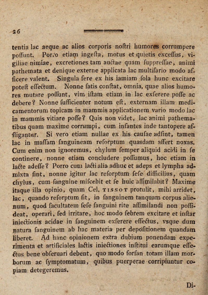 tentia lac aeque ac alios corporis noflri humores corrumpere poffunt. Porro etiam ingefta, motus et quietis exceffus, vi- giliae nimiae, excretiones tam auftae quam fuppreffae, animi pathemata et denique externe applicata lac multifaria modo af¬ ficere valent. Singula fere ex his iamiam fola hunc excitare potelt effe&um. Nonne fatis condat, omnia, quae alios humo¬ res mutare poffunt, vim idam etiam in lac exferere poffe ac debere? Nonne fufficienter notum eff, externam illam medi¬ camentorum topicam in mammis applicationem vario modo lac in mammis vitiare poffe? Quis non videt, lac animi pathema- tibus quam maxime corrumpi, cum infantes inde tantopere af¬ fligantur. Si vero etiam nullae ex his caufae adfint, tamen lac in maffam fanguineam reforptum quasdam affert noxas. Cum enim non ignoremus, chylum femper aliquid acidi in fe continere, nonne etiam concludere poffumus, hoc etiam in lafte adeffe? Porro cum laffi alia adhuc et adeps et lympha ad¬ mixta fint, nonne igitur lac reforptum fefe difficilius, quam chylus, cum fanguine mifcebit et fe huic affimilabit? Maxime itaque illa opinio, quam Ceh tissot.protulit, mihi arridet, lac, quando reforptum fit, in fanguinem tanqujam corpus alie¬ num, quod facultatem fefe fanguini rite affimilandi non poffi- deat, operari, fed irritare, hoc modo febrem excitare et indar inietlionis acidae in fanguinem exferere effeftus, vsque dum natura fanguinem ab hac materia per depolitionem quandam liberet Ad hanc opinionem extra dubium ponendam expe¬ rimenta et artificiales laftis inieftiones inftitui earumque effe- ftus bene obferuari debent, quo modo forfan totam illam mor¬ borum ac fymptomatum, quibus puerperae corripiuntur co¬ piam detegeremus. Di-