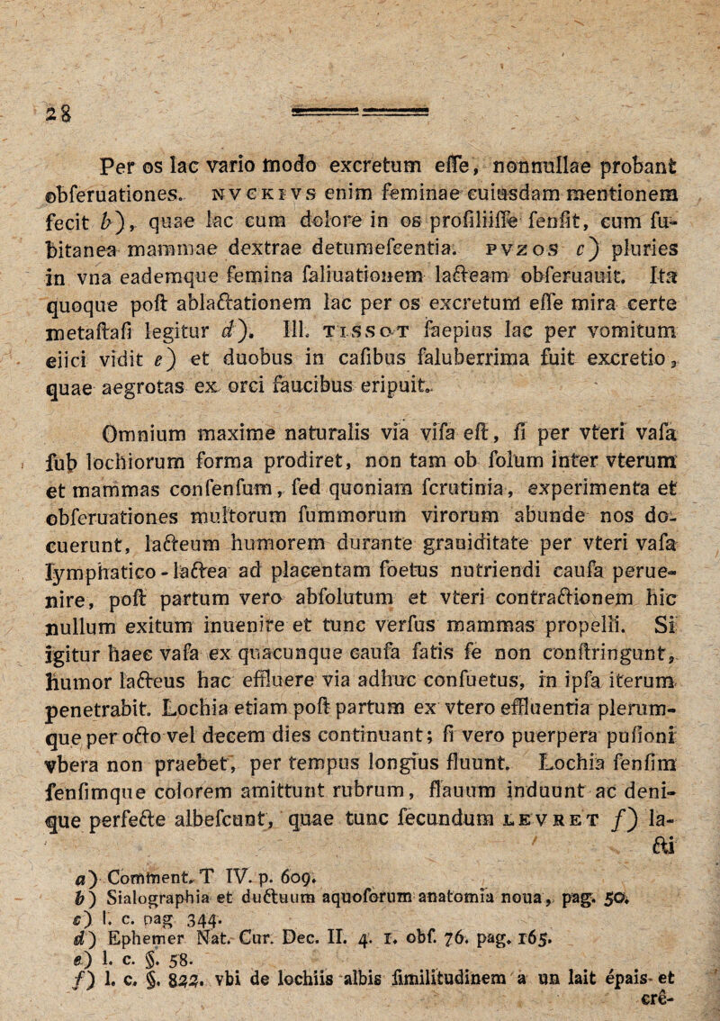 2 Per os lac vario modo excretum effe, nonnullae probant ©bferuationes.. nvcki vs enim feminae euiasdam mentionem fecit &), quae lac cum dolore in os profiliiffe fenfit, eum fu- Bitanea mammae dextrae detumefeentia. pvzos r) pluries in vna eademque femina fali ustionem lafteam obfemauit Ita quoque poft ablaftationem lac per os excretum effe mira certe metaftafi legitur a), 111; txssot faepius lac per vomitum eiici vidit e) et duobus in cafibus faluberrima fuit excretio* quae aegrotas ex orci faucibus eripuit. Omnium maxime naturalis via vifa eft, fi per vteri vafa fub locbiorum forma prodiret, non tam ob foium inter vterunx et mammas confenfum, fed quoniam fcrutinia, experimenta et obferuationes multorum fummorum virorum abunde nos do¬ cuerunt, lafteum humorem durante grauiditate per vteri vafa lymphatico - laftea ad placentam foetus nutriendi eaufa perue- nire, poft partum vero abfolutum et vteri contractionem hic nullum exitum inuenife et tunc verfus mammas propelli. Si igitur haec vafa ex quacunque caufa fatis fe non conftringunt, humor lafteus hac effluere via adhuc confuetus, in ipfa iterum penetrabit Lochia etiam poft partum ex vtero effluentia plerum¬ que peroftovei decem dies continuant; fi vero puerpera pufioni vbera non praebet, per tempus longius fluunt Lochia fenfins fenfimque colorem amittunt rubrum, flauum induunt ac deni* que perfefte albefcunt, quae tunc fecundum levret /) la~ ‘ / ' *' ai $) ComtnentT IV. p. 609; b) Sialographia et duftuum aquo forum- anatomia nona , pag, 50. r) I. c. pag 344. dy Ephemer Nat. Cur. Dec. II. 4. !♦ obf. P&g* 165* fe) 1. c. §* 58.