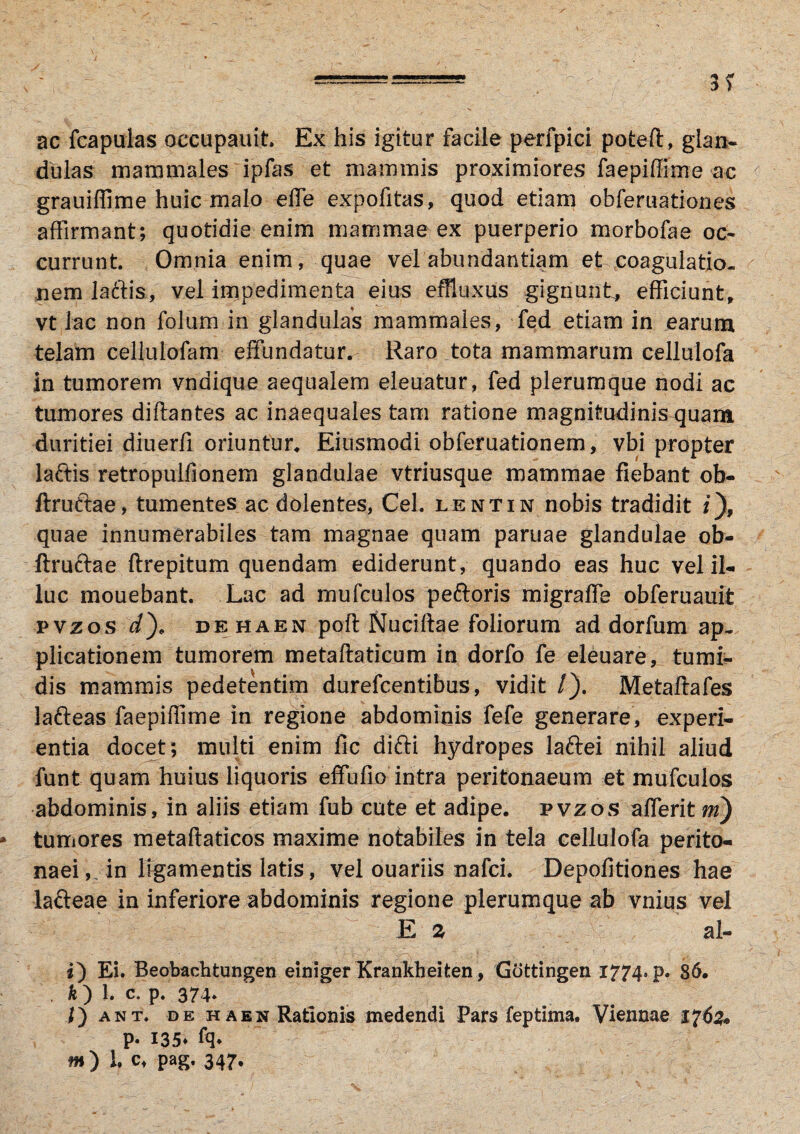 ac fcapulas oeeupauit, Ex his igitur facile perfpici potefl, glan¬ dulas mammales ipfas et mammis proximiores faepiffime ac grauiffime huic malo effe expofitas, quod etiam obferuationes affirmant; quotidie enim mammae ex puerperio morbofae oc¬ currunt Omnia enim, quae vel abundantiam et coagulatio¬ nem laftis, vel impedimenta eius effluxus gignunt, efficiunt, vt lac non folum in glandulas mammales, fed etiam in earum telam cellulofam effundatur. Raro tota mammarum cellulofa in tumorem vndique aequalem eleuatur, fed plerumque nodi ac tumores diflantes ac inaequales tam ratione magnitudinis quam duritiei diuerfi oriuntur. Eiusmodi obferuationem, vbi propter la&is retropulfionem glandulae vtriusque mammae fiebant ob- ftruftae, tumentes ac dolentes, Cei. lentin nobis tradidit i), quae innumerabiles tam magnae quam paruae glandulae ob- ftru&ae ftrepitum quendam ediderunt, quando eas huc vel il¬ luc mouebant. Lac ad mufculos peftoris migraffe obferuauit pvzos d), dehaen poft Nuciltae foliorum ad dorfum ap¬ plicationem tumorem metaftaticum in dorfo fe eleuare, tumi¬ dis mammis pedetentim durefcentibus, vidit /). Metaftafes lafteas faepiffime in regione abdominis fefe generare, experi¬ entia docet ; multi enim fic difti hydropes laftei nihil aliud funt quam huius liquoris effufio intra peritonaeum et mufculos abdominis, in aliis etiam fub cute et adipe, pvzos afferit ni) * tumores metaflaticos maxime notabiles in tela cellulofa perito¬ naei, in ligamentis latis, vel ouariis nafci. Depolitiones hae lafteae in inferiore abdominis regione plerumque ab vnius vel E 2 al- i) Ei. Beobachtungen einiger Krankheifcen, Gottingen 1774- P* 36, . k ) 1. c. p. 374. f) ant. de h a en Rationis medendi Pars feptima. Viennae 1762* P* 135* m) l c, pag, 347.