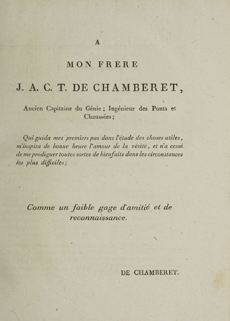 A MON FRERE J. A. C. T. DE CHAMBERET, \ Ancien Capitaine du Génie ; Ingénieur des Ponts et Chaussées ; Qui guida mes premiers pas dans Vétude des choses utiles, ui inspira de bonne heure Vamour de la vérité, et lia cessé de me prodiguer toutes sortes de bienfaits dans les circonstances les plus difficUés} Comme un faible gage damitié et de reconnaissance. \ 'A DE CHAMBERET.