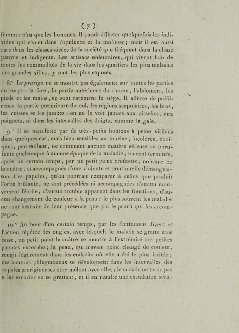 V (7) femmes pliïs queîes hommes. II paraît affecter quelquefois les indi¬ vidus qui vivent dans l’opulence et la mollesse; mais il est aussi rai e dans les classes aisées de la société que fréquent dans la classe j)auvre et indigente. Les artisans sédentaires, qui vivent loin de toutes les commodités de la vie dans les quartiers les plus malsains des grandes villes, j sont les plus exposés. Y 8. ° hçprurigo ne se montre pas également sur toutes les parties du coips : la face, la partie antérieure du thorax, l’abdomen, les pieds et les mains, en sont rarement le siège. Il affecte de préfé¬ rence la partie postérieure du col, les régions scapulaires, les bras, les cuisses et les jambes: on ne le voit jamais aux aisselles, aux poignets, ni dans les intervalles des doigts, comme la gaie. 9. ^' II se manifeste par de très-petits boutons à peine visibles dans quelques cas, mais bien sensibles au toucher, incolores, coni¬ ques, peu saillans, ne contenant aucune matière séreuse ou puru¬ lente quelconque à aucune époque de la maladie; souvent terminés,' après un certain temps, par un petit point croûteux, noirâtre ou brunâtre, et accompagnés d’une violente et continuelle démangeai¬ son. Ces papules, qu’on pourrait comparer à celles que produit l’ortie brûlante, ne sont précédées ni accompagnées d’aucun mou¬ vement fébrile, d’aucun trouble apparent dans les fonctions, d’au¬ cun changement de couleur à la peau : le plus souvent les malades ne sont instruits de leur présence que par le prurit qui les accom¬ pagne. 10. *^ Au bout d*un certain temps, par les frotteraens divers et l’action répétée des ongles, avec lesquels le malade se gratte sans cesse, un petit point brunâtre se montre à l’extrémité des petites papules excoriées; la peau, qui n’avait point changé de couleur, rougit légèrement dans les endroits où elle a été le plus irritée;, des boutons pblegmoneiix se développent dans les intervalles des ])apu!es prurigineuses et se mêlent avec elles; le malade ne tarde pas à les excorier en se grattant, et il en résulte une exsudation séro-