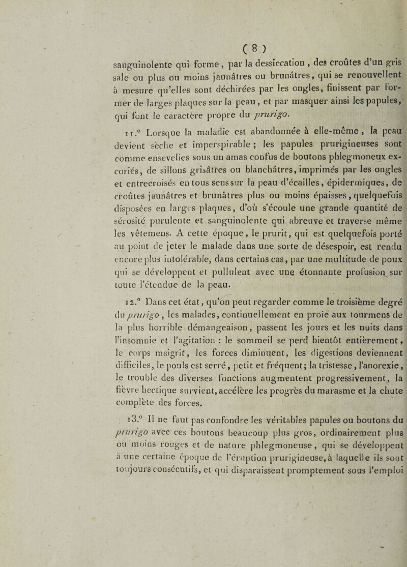 sanguinolente qui forme , par la dessiccation , des croûtes d un gris sale ou plus ou moins jaunâtres ou brunâtres, qui se renouvellent à mesure qu’elles sont déchirées par les ongles, finissent par loi- mer de larges plaques sur la peau , et par masquer ainsi les papules, qui font le caractère propre du prurigo. 11.  Lorsque la maladie est abandonnée à elle-même, la peau devient sèche et imperspirable ; les papules prurigineuses sont comme ensevelies sous un amas confus de boutons pblegmoneux ex¬ coriés, de sillons grisâtres ou blanchâtres, imprimés par les ongles et entrecroisés en tous senssur la peau d’écailles, épidermiques, de croûtes jaunâtres et brunâtres plus ou moins épaisses, quelquefois disposées en larges plaques, d’où s’écoule une grande quantité de sérosité purulente et sanguinolente qui abreuve et traverse même les vêtemens. A cette époque, le prurit, qui est quelquefois porté au point de jeter le malade dans une sorte de désespoir, est rendu encore plus intolérable, dans certains cas, par une multitude de poux qui se développent et pullulent avec une étonnante profusion sur toute l’étendue de la peau. 12. ® Dans cet état, qu’^peut regarder comme le troisième degré du prurigo , les malades, continuellement en proie aux tourmens de la plus horrible démangeaison, passent les jours et les nuits dans l’insomnie et l’agitation : le sommeil se perd bientôt entièrement, le corps maigrit, les forces diminuent, les (ügestions deviennent difficiles, le pouls est serré, petit et fréquent; la tristesse, l’anorexie, le trouble des diverses fonctions augmentent progressivement, la fièvre hectique survient, accélère les progrès du marasme et la chute complète des forces. 13.  11 ne faut pas confondre les véritables papules ou boutons du prurigo avec ces boutons beaucoup plus gros, ordinairement plus ou moins rouges et de nature phlegrnoneuse, qui se développent à une certaine époque de féruption prurigineuse,à laquelle ils sont toujours consécutifs, et qui disparaissent promptement sous l'emploi