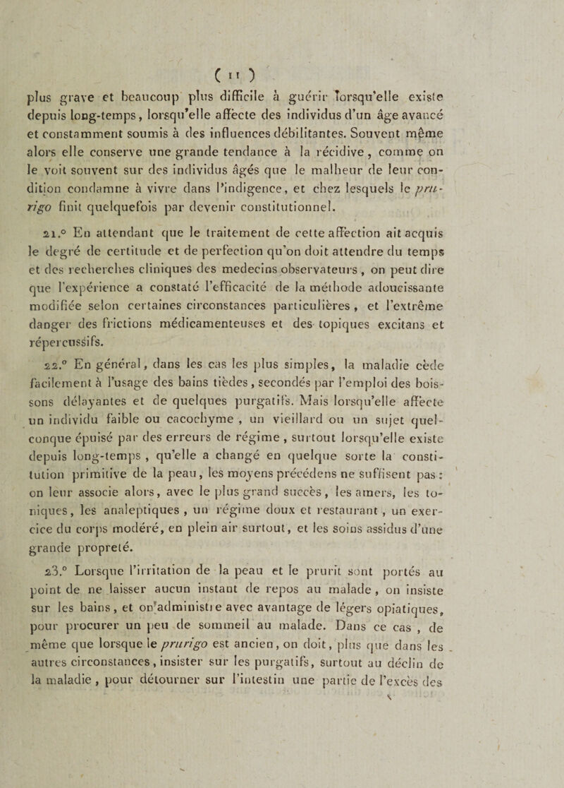 (■') plus grave et beaucoup plus difficile à guérir Torsqu’elle existe depuis long-temps, lorsqu’elle affecte des individus d’un âge avancé et constamment soumis à des influences débilitantes. Souvent même alors elle conserve une grande tendance à la récidive, comme on le voit souvent sur des individus âgés que le malheur de leur con¬ dition condamne à vivre dans Pindigence, et chez lesquels le pm~ rigo finit quelquefois par devenir constitutionnel. 2,1.0 En attendant que le traitement de cette affection ait acquis le degré de certitude et de perfection qu’on doit attendre du temps et des recherches cliniques des médecins observateurs , on peut dire que l’expérience a constaté l’efficacité de la méthode atloucissante modifiée selon certaines circonstances particulières , et l’extrême danger des frictions médicamenteuses et des topiques excitans et répercussifs. 22. ® En général, dans les cas les plus simples, la maladie cède facilement à l’usage des bains tièdes, secondés par l’emploi des bois¬ sons délayantes et de quelques purgatifs. Mais lorsqu’elle affecte un individu faible ou cacochyme , un vieillard ou un sujet quel¬ conque épuisé par des erreurs de régime , surtout lorsqu’elle existe depuis long-temps , qu’elle a changé en quelque sorte la consti¬ tution primitive de la peau, les moyens précédens ne suffisent pas: on leur associe alors, avec le plus grand succès, les amers, les to¬ niques, les analeptiques , un régime doux et restaurant , un exer¬ cice du corps modéré, en plein air surtout, et les soins assidus d’une grande propreté. 23. ® Lorsque l’irritation de la peau et le prurit sont portés au point de ne laisser aucun instant de repos au malade , on insiste sur les bains, et on^administie avec avantage de légers opiatiques, pour procurer un peu de sommeil au malade. Dans ce cas , de même que lorsque le prurigo est ancien, on doit, plus que dans les autres circonstances, insister sur les purgatifs, surtout au déclin de la maladie , pour détourner sur l’intestin une partie de l’excès des