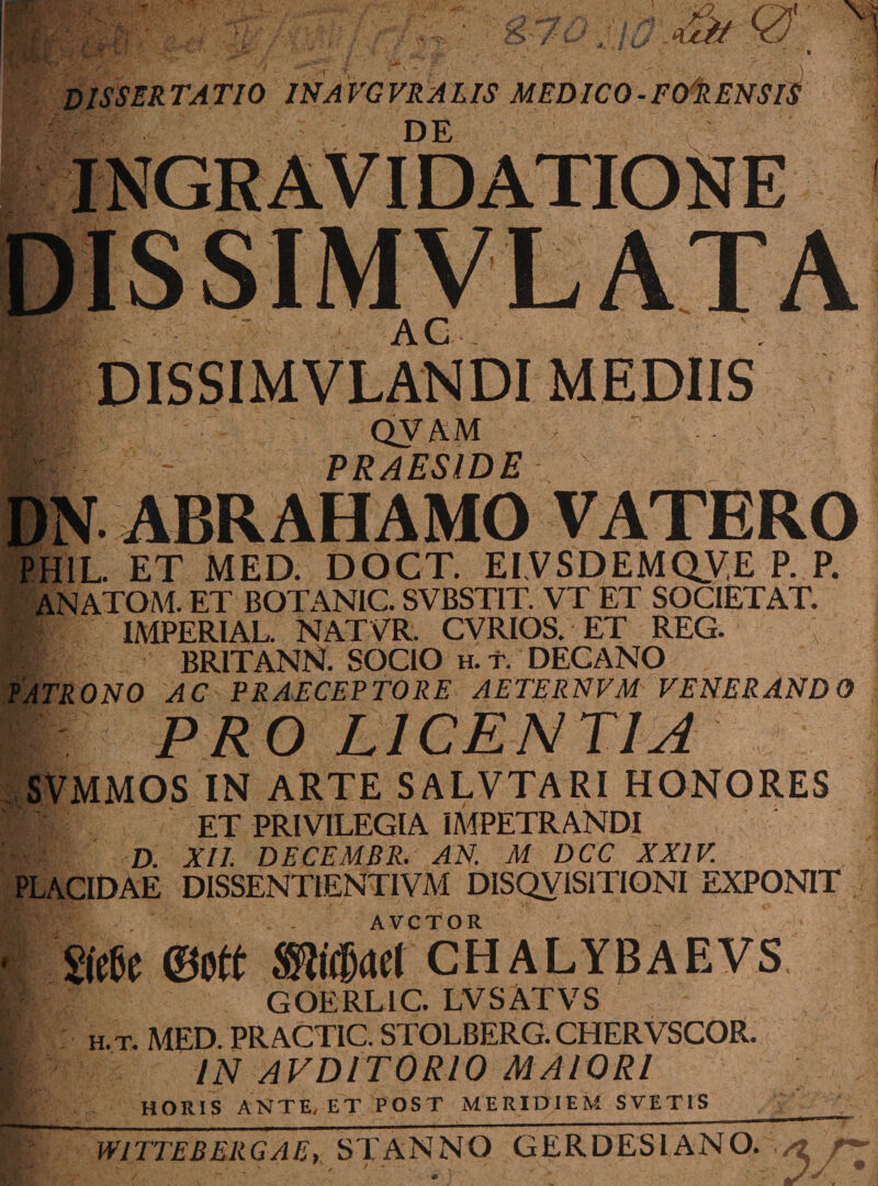 DISSERTATIO INAVGVRALIS MEDICO-F&RENSlt DE V. INGRAVI DATIONE AC i® hi: DISSIMVLANDI MEDIIS ■ **m ■ QVAM PRAESIDE . > r T DN ABRAHAMO VATERO PHIL. ET MED. DOCT. EI VSDEMQVE P. P. ANATOM. ET BOTANIC. SVBSTIT. VT ET SOCIET AT. IMPERIAL. NATVR. CVRIOS. ET REG. BRITANN. SOCIO h.t. DECANO 0N0 AC PRAECEPTORE AETERNVM VENERANDO PRO LICENTIA SVMMOS IN ARTE SALVTARI HONORES tmi ET PRIVILEGIA IMPETRANDI Hfv D. XII. DECEMBR. AN. M DCC XXIV. PLACIDAE DISSENTIENTIVM DISQVISITIONI EXPONIT S(e6c ©Ott ®id)(ld CII A L Y13 A E V S ■i| GOERLIC. LVSATVS h. t. MED. PRACTIC. STOLBERG. CHERVSCOR. IN AVDIT0R10 MAIORI HORIS ANTE, ET POST MERIDIEM SVETIS WITTEBERGAE, STANNO GERDES1ANO. /2
