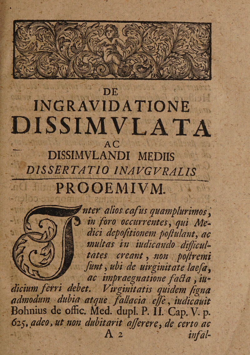 AC DISSIMVLANDI MEDIIS DISSERTATIO INAVGVRALIS 'uter alios cafus quamplurimos, in foro occurrentes, qui Me¬ dici depo/itionem pojlulant, ac tnultas in indicando difficul¬ tates creant, non ; pojiremi funt, ubi de uirginitate laefat ac impraegnatione fafta , in¬ dicium ferri debet. Virginitatis quidem figna admodum dubia atque, fallacia effe, iudicauit Bohnius de offic. Med. dupl. P. II. Cap.V. p. 625, adeo, ut non dubitavit ajjerere, de certo ac