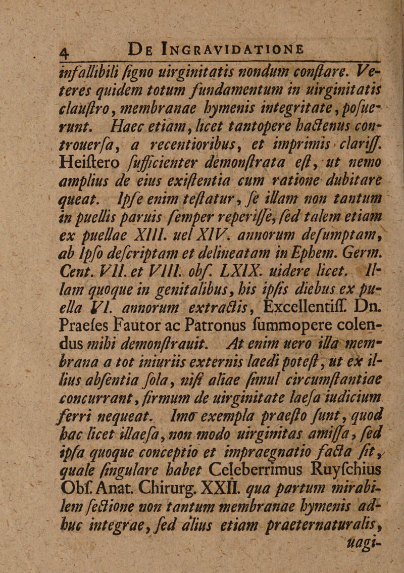 — ■> .. ■ - ■ ■■■■■»■ ■ -- ■ - - ■ .. .. 1 -■ ■ ■1 —'«mmmmami ■■ uri iwm——imr infallibili figno uirgmitatis nondum conflare. Ve¬ teres quidem totum fundamentum in uirgmitatis clauflroy membranae hymenis integritate,pojfue¬ runt. Haec etiam, licet tantopere halienus con- trouerfa, a recentioribus, et imprimis • clarijf. Heiftero fujficienter demonftrata eft, ut nemo amplius de eius exift entia cum ratione dubitare i queat. Ipfe enim te flatur, fe illam non tantum in puellis paruis femper reperiffe, fed talem etiam ex puellae XI11. uel XIV. annorum defumptam, ab lpfo defcriptam et delineatam in Ephem. Germ. Cent. VILet Vlll. obf. LXIX. uidere licet. 11- lam quoque in genitalibus, his ipfis diebus ex pu¬ ella VI. annorum extraflis, Excellentilf Dn. Praeles Fautor ac Patronus fummopere colen¬ dus mihi demonfirauit. At enim nero illa mem¬ brana a tot iniuriis externis laedi poteft, ut ex il¬ lius abfentia fola, niji aliae fbnul circumflantiae concurrant, firmum de uirgmitate laefa iudicium ferri nequeat. lm<r exempla prae flo funt, quod hac licet illaefa, non modo uirginitas amiffa, fed ipfa quoque conceptio et impraegnatio fafta fit, quale fingulare habet Celeberrimus Ruyfchius Obf Anat. Chirurg. XXII. qua partum mirabi¬ lem feBione non tantum membranae hymenis ad¬ huc integrae, fed alius etiam praeternatur alis, .