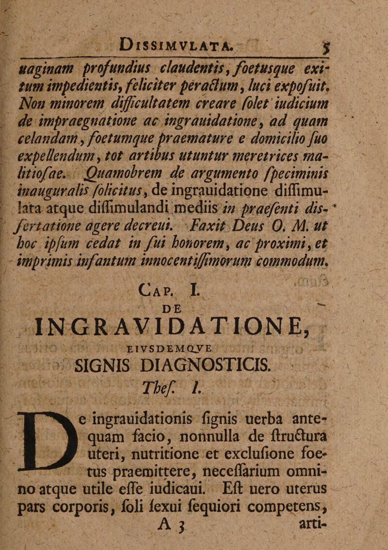 ---' ' ■ II I • I ■ '■ ■ I ... uaginam profundius claudentis, foetus que exi- tum impedi entist feliciter peraflum, luci expofuit. Non minorem difficultatem creare folet indicium de impraegnatione ac ingrauidatione, ad quam celandam, foetum que praemature e domicilio fuo expellendum, tot artibus utuntur meretrices ma- litiofae. Qiiamobrem de argumento fpeciminis inauguralis folicitus, de ingrauidatione diflimu- lata atque diffimulandi mediis in praefenti dis- ' fcreatione agere decreui. Faxit Deus 0. M. ut hoc ipfum cedat in fui honorem, ac proximi, et imprimis infantum innocentiffimorum Commodum. Gap. I. INGRAUIDATIONE, EIVSDEMOVE SIGNIS DIAGNOSTICIS. Thef. I De ingrauidationis fignis uerba ante¬ quam facio, nonnulla de ftru&ura uteri, nutritione et exclufione foe¬ tus praemittere, neceflarium omni¬ no atque utile effe iudicaui. Eft uero uterus pars corporis, lbli lexui fequiori competens, A j arti-