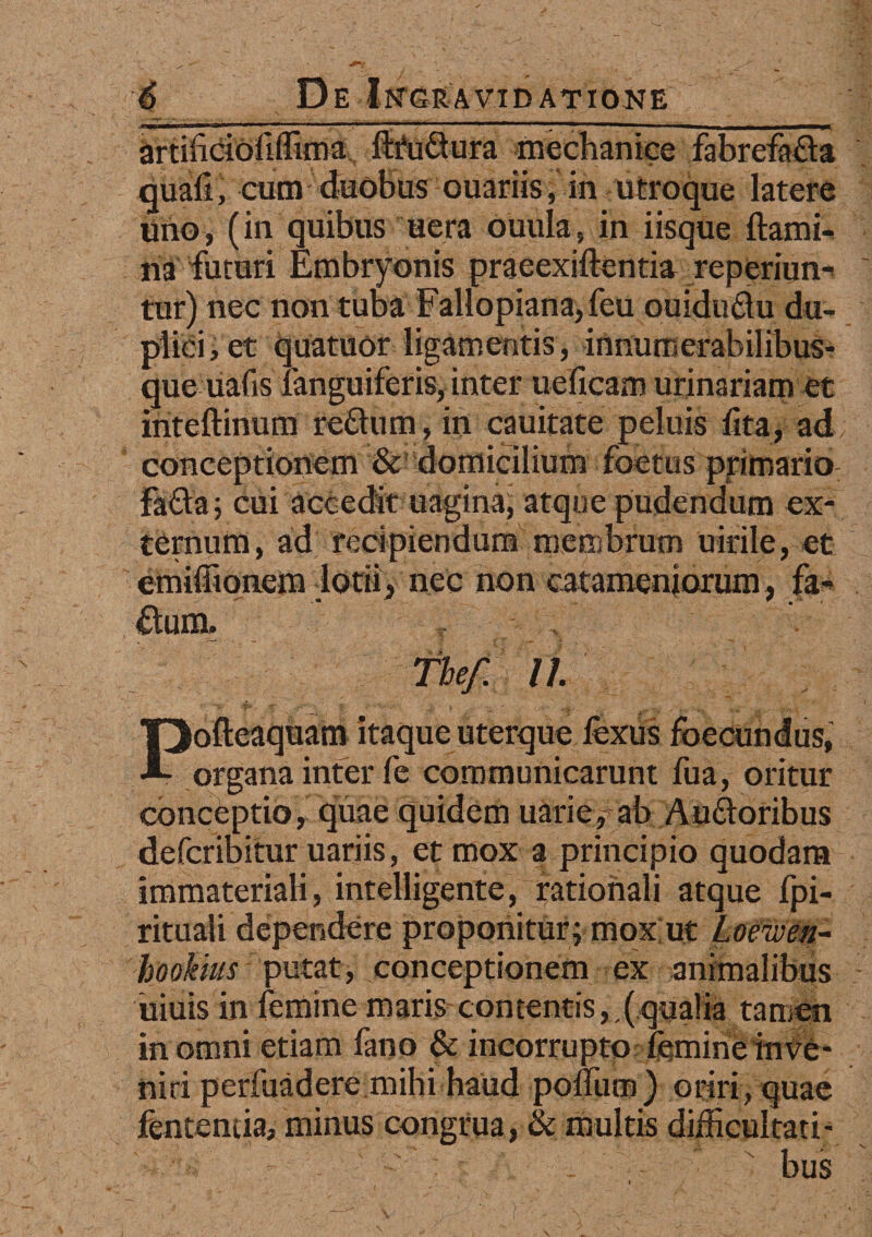 artificiofiflima ftfu&ura mechanice fabrefada quali, cum duobus ouariis, in utroque latere lino, (in quibus uera ouula, in iisque flami¬ na futuri Embryonis praeexiftentia reperiun- tur) nec non tuba Fallopiana,feu ouidudu du¬ plici , et quatuor ligamentis, innurnerabilibus- que uafis languiferis,inter ueficam urinariam et inteftinum reflum, in cauitate peluis lita, ad conceptionem & domicilium foetus primario: Fa&a; cui accedit uagina, atque pudendum ex¬ ternum, ad recipiendum membrum uirile, et emiffionejn lotii, nec non catamenjorum, fa- ftum, ~ The/. II Pofteaquam itaque uterque fexus foecundus, organa inter fe communicarunt fua, oritur conceptio, quae quidem uarie,ab Audoribus defcribitur uariis, et mox a principio quodam immateriali, intelligente, rationali atque fpi- rituali dependere proponitur^ mox ut Loewen- hookius putat, conceptionem ex animalibus uiuis in femine maris contentis,,(qualia tamen in omni etiam fano & incorrupto femine infe- niri perfuadere mihi haud polium) oriri, quae fentemia, minus congrua, & multis difficultati¬ bus