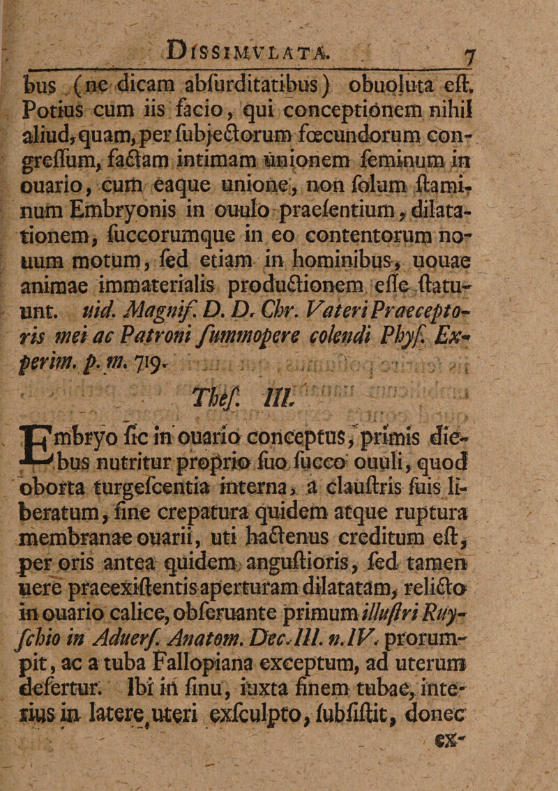 Dfss IMVLATA. bus (ne dicamabfurditatibus) obuoluta eft. Potius cum iis facio, qui conceptionem nihil aliud, quam, per fubjedorum foecundorum con- greffum, fadam intimam unionem feminum in ouario, cum eaque unione, non folum flami¬ num Embryonis in ouulo praelentium, dilata¬ tionem, fuccorumque in eo contentorum no- uum motum, fed etiam in hominibus, uouae animae immaterialis produdionem efle ftatu- unt. uid. Magnif D. D. Chr. Fateri Praecepto¬ ris mei ae Patroni fummopere colendi Phyf. Ex- perim.p.m. 719. ///. “Ombryo fle in:ouario conceptus^primis die- •*-*'bus nutritur proprio fuo fuceo ouufi, quod oborta turgefeentia interna * a clauftris fiiis li¬ beratum , line crepatura quidem atque ruptura membranae ouarii, uti hadenus creditum eftjf per oris antea quidem anguflioris, fed tamen nere praeexiftentis aperturam dilatatam, relido in ouario calice, obferuante primum ilhiftri Ruy- fchio in Aditerf Anatom. Dec. IH. »,IV* prorum¬ pit, ac a tuba Fallopiana exceptum, ad uterum defertur: Ibi iri finu, iuxta finem tubae, inte- Itus m