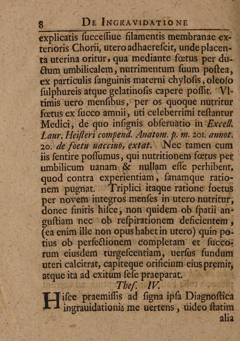 explicatis fuccefliue filamentis membranae ex¬ terioris Chorii, utero adhaerefcit, unde placen¬ ta uterina oritur, qua mediante foetus per du- ftura umbilicalem, nutrimentum fuum poftea, ex particulis fanguinis materni chylofis, oleofo fulphureis atque gelatinofis capere poflit. VI- timis uero menfibus, per os quoque nutritur foetus ex fucco amnii, uti celeberrimi teftantur Medici, de quo infignis obferuatio in Excel/. Laur. Heifteri compend. -Anatoni, p. m. 201. arnot. 20. de foetu uaccino, extat. Nec tamen cum iis fentire poflumus, qui nutritioneffi foetus per umbilicum uanam & nullam effe perhibent, quod contra experientiam, fanamque ratio¬ nem pugnat. Triplici itaque ratione foetus per novem integros menfes in utero nutritur, donec finitis hifce, non quidem ob fpatii an- guftiam nec ob refpirationem deficientem, (ea enim ille non opushabetin utero) quin po¬ tius ob perfectionem Completam et fucCo- rum eiusdem turgefccntiam, uerfus fundum uteri calcitrat, capiteque orificium eius premit, atque ita ad exitum fefe praeparat. Thef. IV. Hifce praemiflis ad figna ipfa Diagnoflica ingrauidationis me uertens, uideo ftatim - ni;n