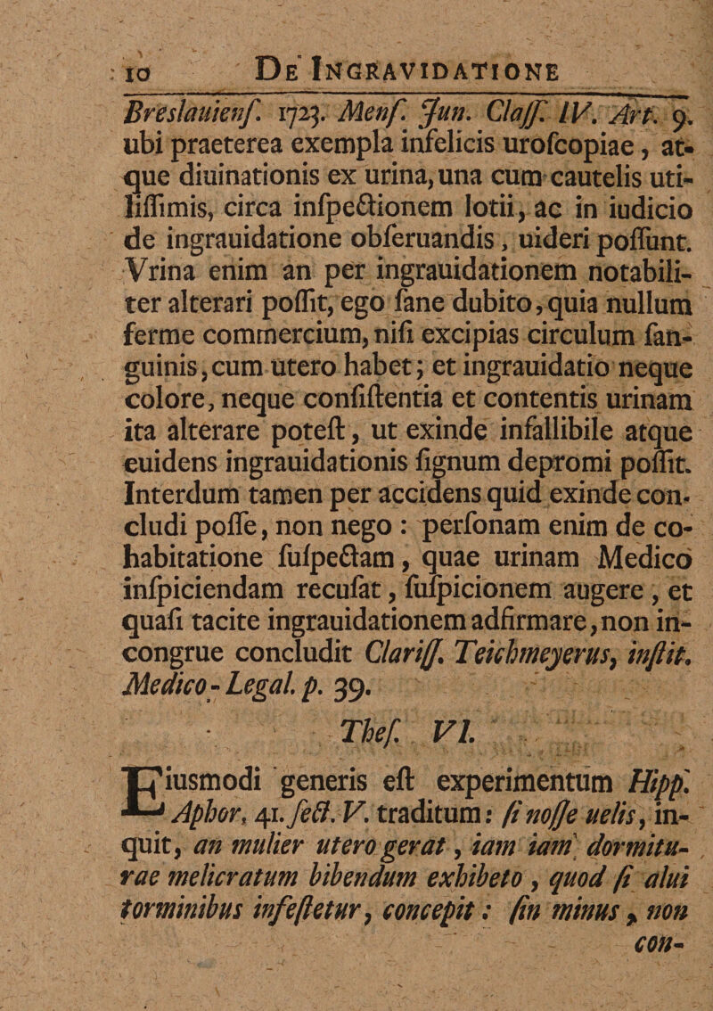 Breslauienf. 1725. Menfi Jun. ClaJJl IV. Art. 9. ubi praeterea exempla infelicis urofcopiae, at¬ que diuinationis ex urina, una cum cautelis uti- liflimis, circa infpeftionem lotii, ac in iudicio de ingrauidatione obferuandis, uideri poffunt. Vrina enim an per ingrauidationem notabili¬ ter alterari poflit, ego fane dubito,quia nullum ferme commercium, nifi excipias circulum fan- guinis,cum utero habet; et ingrauidatio neque colore, neque confidentia et contentis urinam ita alterare poteft, ut exinde infallibile atque euidens ingrauidationis fignum depromi poflit. Interdum tamen per accidens quid exinde con¬ cludi pofle,non nego : perfonam enim de co- habitatione fulpe&am, quae urinam Medico infpiciendam recufat, fufpicionem augere , et quafi tacite ingrauidationem adfirmare, non in¬ congrue concludit Clariff. Teichmeyerus, in/iit, Medico-Legal. p. 39. Thef. VI Eiusmodi generis eft experimentum Hipp. Aphor, 41 .fett. V. traditum: finofje ue/is, in¬ quit, an mulier utero gerat, tam iam dormitu¬ rae melicratum bibendum exhibeto, quod fi alui torminibus infeftetur} concepit; fin minus > non