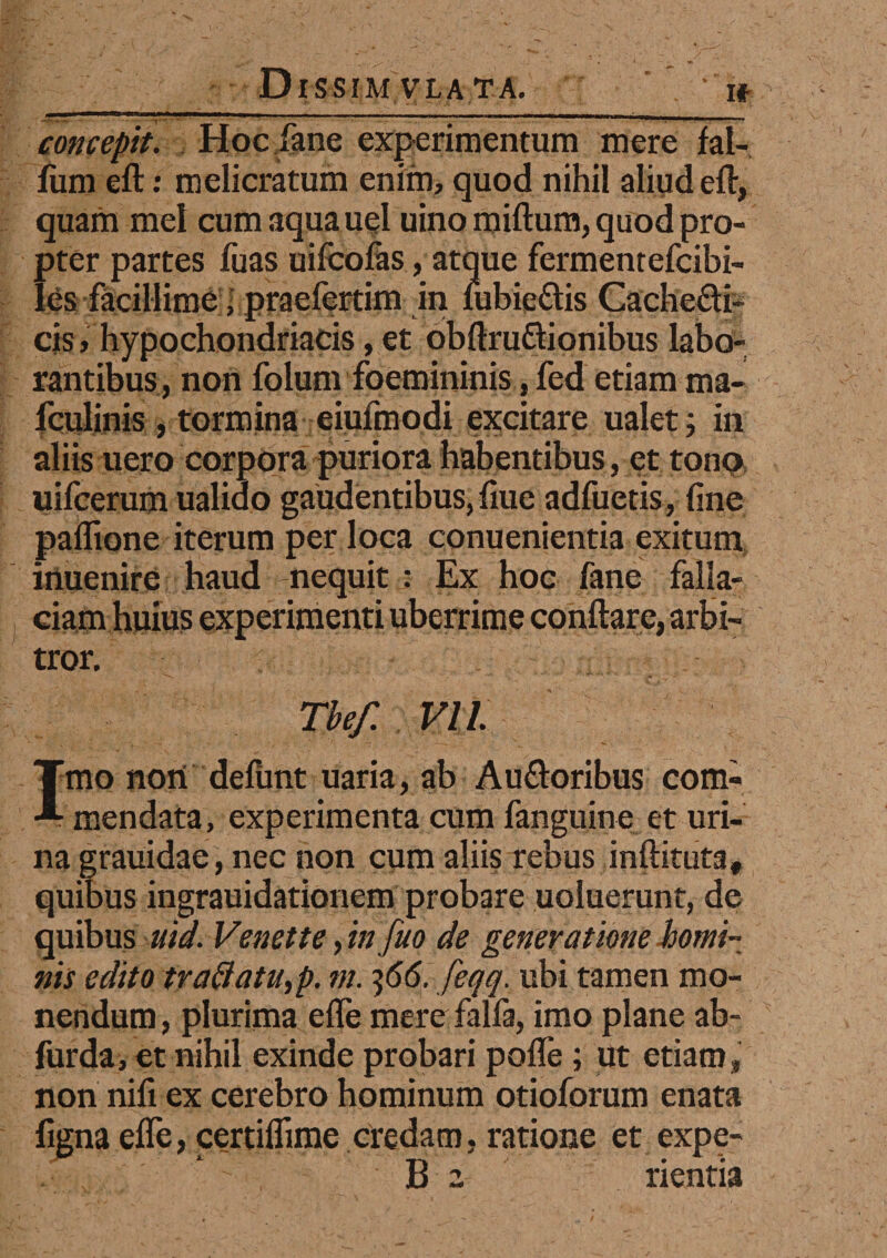 concepit. Hoc fane experimentum mere fal- fiim eft: melicratum enim, quod nihil aliud eft, quam mei cum aqua uel uino miftum, quod pro¬ pter partes fuas uifcolas, atque fermentefcibi- les facillime ■ praefertim in fubie&is CacheQi- cis > hypochondriacis, et obftru&ionibus labo¬ rantibus, non folum foemininis, fed etiam ma- fculinis , tormina eiufmodi excitare ualet; in aliis nero corpora puriora habentibus, et tono uifcerum ualido gaudentibus, fiue adfuetis, fine paflione iterum per loca conuenientia exitum inuenire haud nequit : Ex hoc fane falla¬ ciam huius experimenti uberrime conflare, arbi¬ tror. Tbef. VI l Imo noni delunt uaria, ab Au (floribus com¬ mendata, experimenta cum fanguine et uri¬ na grauidae , nec non cum aliis rebus inftituta, quibus ingrauidationem probare uoluerunt, de quibus uid. Venette, in fuo de generatione homi¬ nis edito tvaftatu,p. m. ^66. feqq. ubi tamen mo¬ nendum , plurima efle mere falfa, imo plane ab- furda, et nihil exinde probari pofle; ut etiam, non nifi ex cerebro hominum otioforum enata figna efle, certiflime credam, ratione et expe- B 2 rientia