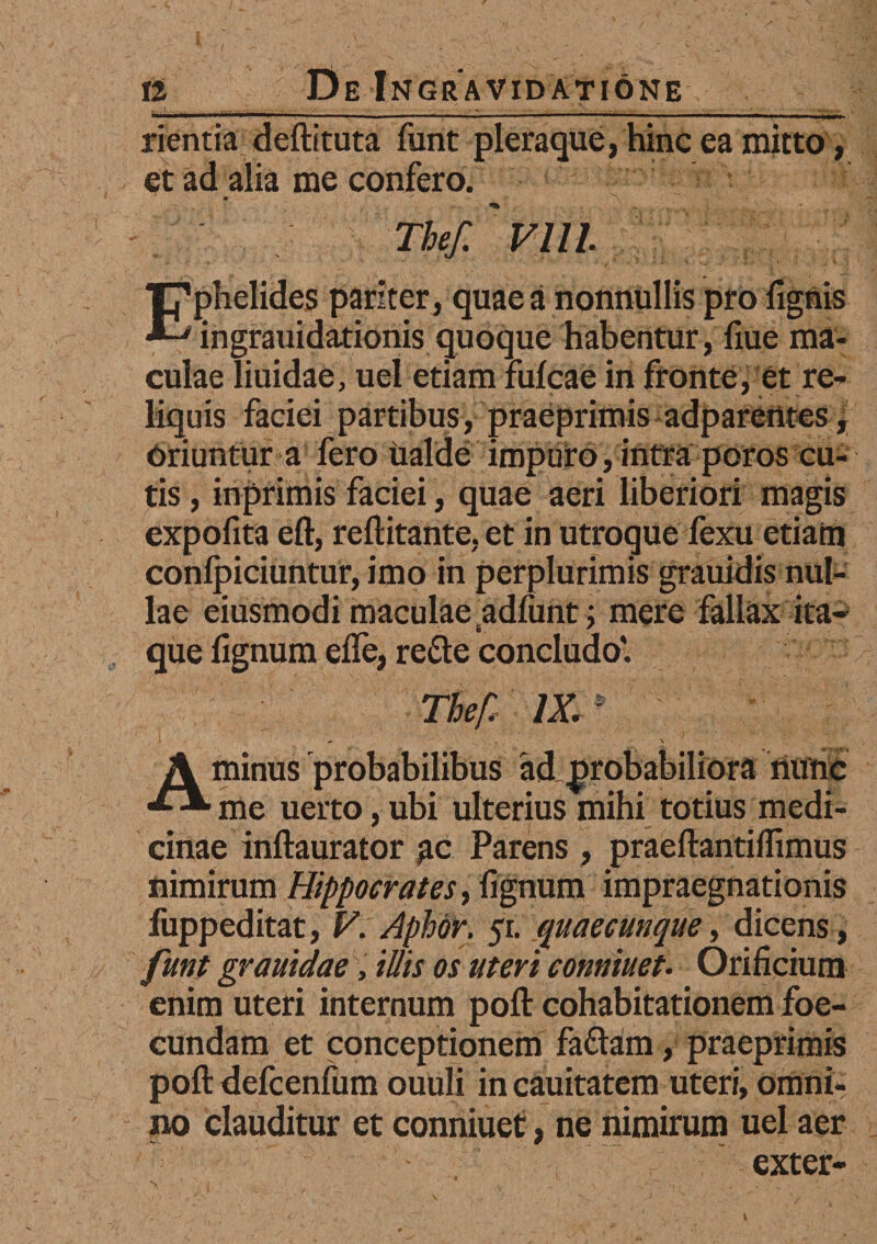 rientia deftituta funt pleraque, hinc ea mitto, et ad alia me confero. Kr ** . /• The/. Vlll. ‘Tphelides pariter, quae a nonnullis pro lignis ingrauidationis quoque habentur, fiue ma¬ culae liuidae, uel etiam fulcae in fronte, et re¬ liquis faciei partibus, praeprimis adparentes, Oriuntur a fero ualdc impuro, intra poros cu¬ tis , inprimis faciei, quae aeri liberiori magis expofita eft, rellitante, et in utroque fexu etiam conlpiciuntur, imo in perplurimis grauidis nul¬ lae eiusmodi maculae adfunt; mere fallax ita- & ^ que lignum elfe, re&e concludo'. The/: /X* A minus probabilibus ad probabiliora nunc me uerto, ubi ulterius mihi totius medi¬ cinae inllaurator gc Parens , praeftantilftmus nimirum Hippocrates, lignum impraegnationis fuppeditat, V. Aphor. 51. quaecunque, dicens, funt grauidae, illis os uteri conniuet. Orificium enim uteri internum poli: cohabitationem foe- cundam et conceptionem fadtam, praeprimis poft defcenfum ouuli in cauitatem uteri, omni¬ no clauditur et conniuet, ne nimirum uel aer exter-