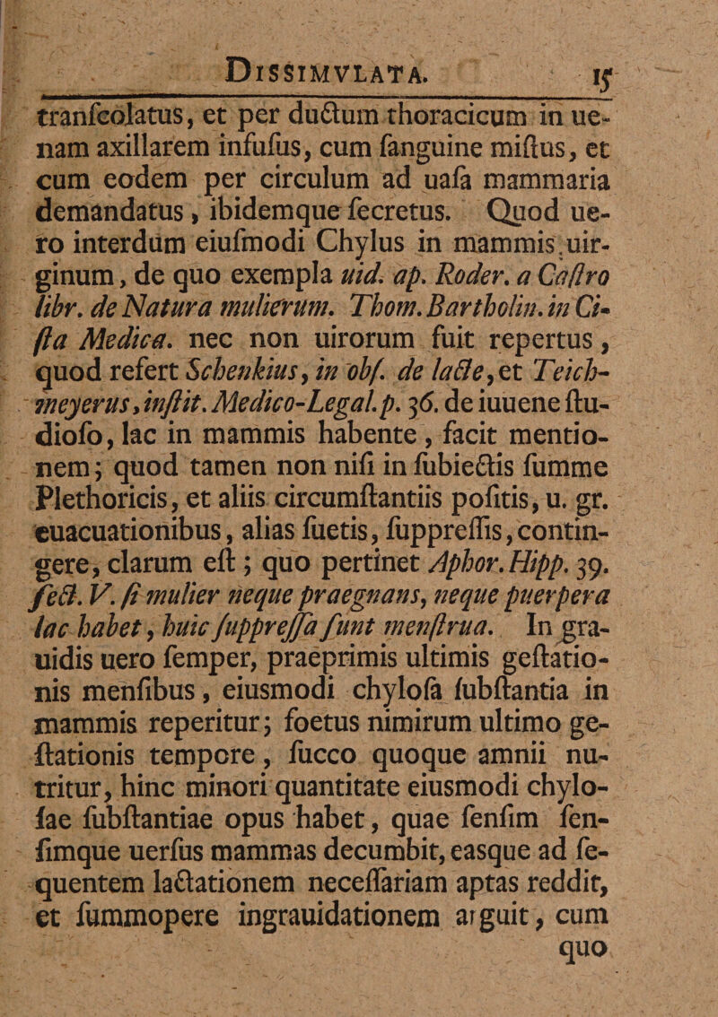 tranfcolatus, et per du&um thoracicum in ue- liam axillarem infufus, cum fanguine miftus, et cum eodem per circulum ad uafa mammaria demandatus, ibidemque fecretus. Quod lie¬ ro interdum eiufmodi Chylus in mammis.uir- ginum, de quo exempla uid. ap. Roder. a Caflro libr. de Natura mulierum. Tbom. Bartholin. in Ci- fla Medica, nec non uirorum fuit repertus, quod refert Schenkius, in obf. de lafle,zt Teich- meyerus dnftit. Medico-Legal.p. 36. de iuuene ftu- diofo, lac in mammis habente, facit mentio- nem; quod tamen non nili in liibie&is fumme Plethoricis, et aliis circumflandis pofitis, u. gr. euacuationibus, alias fueris, fuppreflis,contin¬ gere, clarum eft; quo pertinet Aphor.Hipp. 39. feft. V. (i mulier neque praegnans, neque puerpera lac habet, huic JuppreJJa funt menftrua. In j^ra- uidis uero femper, praeprimis ultimis geftatio- nis merifibus, eiusmodi chylola lubftantia in mammis reperitur; foetus nimirum ultimo ge- ilationis tempore, fucco quoque amnii nu¬ tritur, hinc minori quantitate eiusmodi chylo- fae fubftantiae opus habet, quae fenfim fen- fimque uerfus mammas decumbit, easque ad fe- quentem lattationem necelTariam aptas reddit, et fummopere ingrauidationem arguit, cum quo
