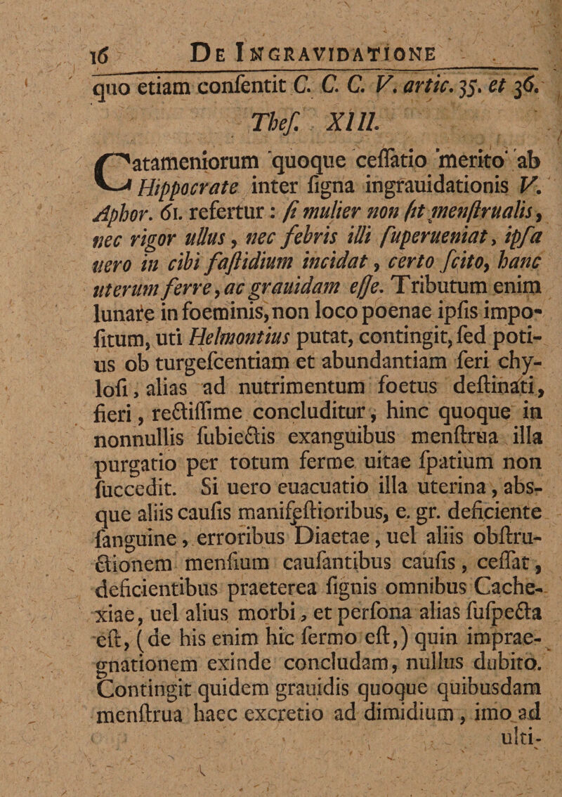 quo etiam confentit C. C. C. V, artic. 35, et 36. Thef. XI11. Catameniorum 'quoque ceflatio merito' ab Hippocrate inter ligna ingrauidationis V. Aphor. 61. refertur: fi mulier non ftt menftrualis, nec rigor ullus, nec febris illi fuperueniat, ipfa nero in cibi faftidium incidat, certo fcitot hanc uterum ferre, ac grauidam ef]e. Tributum enim lunate in foeminis, non loeo poenae ipfis impo¬ litum, uti Helmontius putat, contingit, fed poti¬ us ob turgelcentiam et abundantiam feri chy- lofi, alias ad nutrimentum foetus deftinati, fieri, re&iffime concluditur, hinc quoque in nonnullis Tubie&is exanguibus menftrua illa purgatio per totum ferme uitae fpatium non fuccedit. Si uero euacuatio illa uterina, abs¬ que aliis caulis manifeftioribus, e. gr. deficiente fanguine, erroribus Diaetae, uel aliis obftru- fitionem menfium caufantibus caufis, ceflat, deficientibus praeterea fignis omnibus Cache¬ xiae, uel alius morbi, et perfona alias fufpe&a eft, (de his enim hic fermo eft,) quin imprae- gnationem exinde concludam, nullus dubito. Contingit quidem grauidis quoque quibusdam menftrua haec excretio ad dimidium, imo ad ulti- - 1 - - 1 \ > V- * V