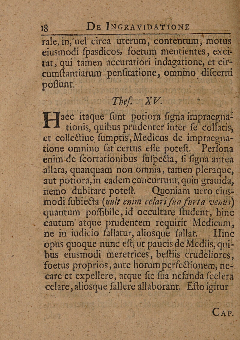 —----------”1-*-T rale, in/uel circa uterum, contentum, motus eiusmodi fpasdicos, foetum mentientes, exci¬ tat, qui tamen accuratiori indagatione, et cir¬ cumflandarum penfitatione, omnino . difcerni poffunt Tbef. XV. Haec itaque funt potiora figna impraegna- tionis, quibus prudenter inter fe collaris* et colleftiue fumptis, Medicus de impraegna- tione omnino fat certus e ile poteft. Pertona enim de fcortationibus jufpecta, fi figna antea allata, quanquam non omnia, tamen pleraque, aut potiora, in eadem concurrunt, quin grauida, nemo dubitare poteft. Quoniam uero eius- modi fubiefta [uuk enim celarifua furta veniis) quantum pofiibile, id occultare ftudent, hinc . cautum atque prudentem requirit Medicum, ne in indicio fallatur, aliosque fallat. Hinc opus quoque nunc eft, ut paucis de Mediis, qui¬ bus eiusmodi meretrices, beftiis crudeliores, foetus proprios, ante horum perfectionem, ne¬ care et expellere, atque fic fua nefanda fcelera celare,aliosque fallere allaborant. Eflo igitur \ • • • . ' . * .. • : ' •. / ' ‘ . . • - ' . “V * _ CAPi