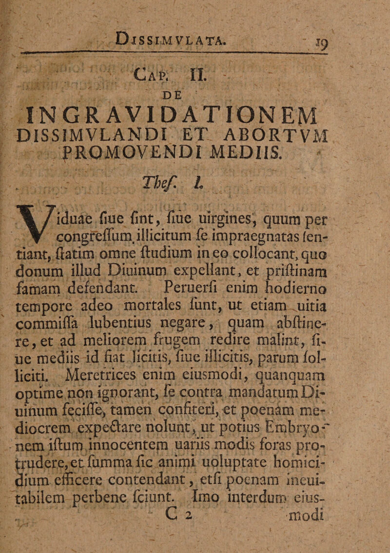 INGRAVIDATIQMEM DISS1MVLANDI ET- ABORTVM PROMOVENDI MEDIIS. The/. I Viduae fiue fint, fiue uirgines, quum per congreffum. illicitum fe impraegnatas (en- tiant, ftatlm omne ludium in eo collocant, quo donum illud Diuinum expellant, et priftinam famam defendant. Peruerfi enim hodierno tempore adeo mortales funt, ut etiam mitia commiffa lubentius negare, quam abftine¬ re , et ad meliorem frugem redire malint, fl¬ ue mediis id fiat licitis, fme illicitis, parum fol- liciti. Meretrices enim eiusmodi, quanquam optime non ignorant, fe contra mandatum Di¬ uinum fecifle, tamen confiteri, et poenam me¬ diocrem expedare nolunt, ut potius Embryo-' nem iftum innocentem uariis modis foras pro¬ trudere, et fummafic animi uoluptate homici¬ dium efficere contendant, etfi poenam ineui- tabilem perbene fciunt. Imo interdum eius- C 2 modi