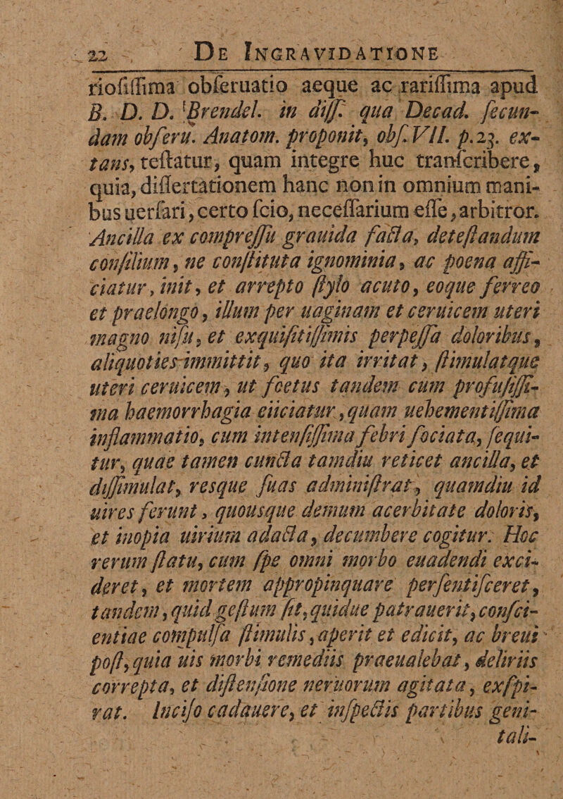 111 I ** ■' ■■■■■■'■ ■ 'i^^n * ■ ■ i I I— ■. riofiffima obferuatio aeque ac rariffima apud B. D. D. 1Brendel. in diff: qua Decad. fecun¬ dam obferu. Anatorn. proponit, obf VII. p. 23. ex- tans, teftatur, quam integre huc tranfcribere, quia, differtationem hanc non in omnium mani¬ bus uerfari, certo fcio, neceffarium efle, arbitror. Ancilla ex comprejfu grauida falli a, deteftandum confilium, ne conflituta ignominia, ac poena affi¬ ciatur , init, et arrepto ftylo acuto, eoque ferreo et praelongo, illum per uaginam et c erute em uteri magno ni fu, et exquifltiffimis perpejfa doloribus, aliquoties immittit, quo ita irritat, ftimulatque uteri ceruicem, ut foetus tandem cum profufifji-- tna haemorrhagia eliciatur, quam uehementiffima inflammatio, cum int enflffima febri foci at a, [equi¬ tur, quae tamen eunda tamdiu reticet ancilla, et dijjimulat, resque fuas adminiftral, quamdiu id uires ferunt, quousque demum acerbitate doloris, et inopia atrium ad ad a, decumbere cogitur. Hoc rerum flatu, cum fps omni morbo euadendi exci¬ deret, et mortem appropinquare perfentifeeret, tandem, quid geflum ftt, quidue patrauerit, confci- entiae cotnpulfa ftimulis, aperit et edicit, ac breui poft, quia uis morbi remediis praeualebat, deliriis correpta, et diftenfione nemorum agitata, exfpi- rat. lucifo cadauere, et infpedis partibus geni- . ' ’ . tali-