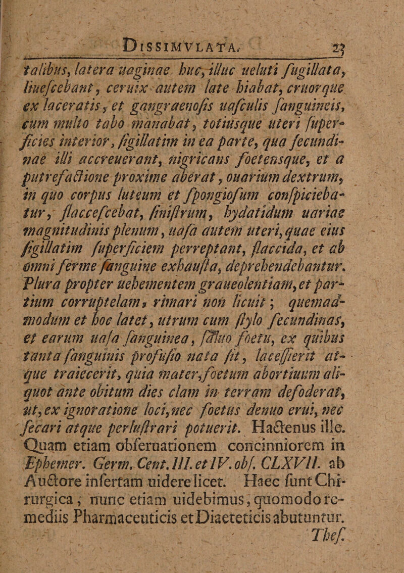 2? talibus, latera vaginae huc, illuc u e luti fugillata, liuefcebant, c er uix autem late hiabat, eruor que ex laceratis, et gangraena fis uafculis fanguineis, eum multo tabo manabat, totiusque uteri fuger- ficies interior, figiUatim in ea parte, qua fecvndi- nae illi accreverant, nigricans foetensque, et a putrefactione proxime aberat, ovariumdextrum, in quo corpus luteum et fpongiofium confpicieba- tur, flaccefcebat, fini [irum, hydatidmn variae magnitudinis plenum, uafa autem uteri, quae eius figiUatim fuperficiem perreptant, flaccida, et ab amni fer me fanguine exhaufla, deprehendebantur. Tlura propter vehementem graveolentiam, et par¬ tium corruptelam % rimari non licuit; quemad¬ modum et hoc latet, Utrum cum ftyla fecundinas, st earum uafa [anguinea, [Uno foefu, ex quibus tanta fanguinis profufio nata fit, lac efflerit at¬ que traiecerit, quia mater,foetum abortivum ali¬ quot ante obitum dies clam in- terram defoderat, ut,ex ignoratione loci, nec foetus de nuo erui, nec fecari atque perhfirari potuerit. Ha&enus ille. Quam etiam obferuarionem concinniorem in Ephemer. Germ. Cent. III. et IV. obf. CLXVll. ab Au&ore infertam uidere licet. Haec funt Chi¬ rurgica, nunc edam uidebimus , quomodo re¬ mediis Pharmaceuticis et Diaeteticis abutantur. ' '■ ' ' , .. ‘ ' . Thef.