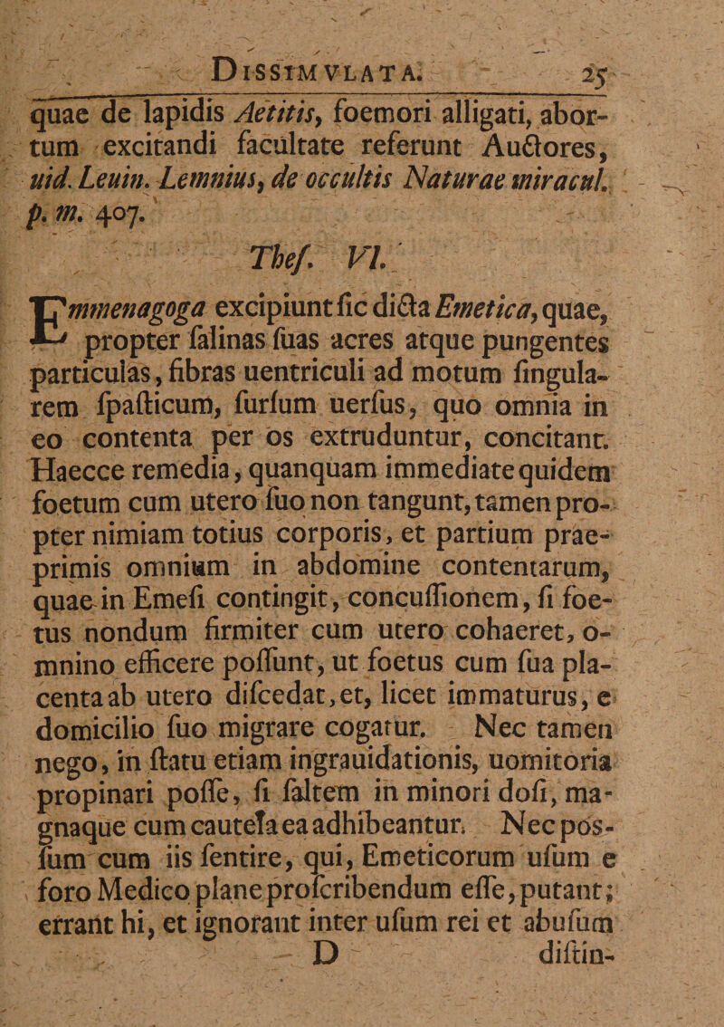 D I S SIM V L A T A. 25 quae de lapidis Aetitis, foemori alligati, abor¬ tum excitandi facultate referunt Auffores, uid. Leuin. Lemnius, de occultis Naturae mira cui. p.m.407.' The/. VI. Enmenagoga excipiunt fic di£la Emetica, quae, propter falinas fuas acres atque pungentes particulas > fibras uentriculi ad motum lingula¬ rem fpafticum, furlum uerfus, quo omnia in eo contenta per ds extruduntur, concitant. Haecce remedia, quanquam immediate quidem foetum cum utero fuo non tangunt, tamen pro¬ pter nimiam totius corporis, et partium prae- primis omnium in abdomine contentarum, quae in Emefi contingit, conculfionem, fi foe¬ tus nondum firmiter cum utero cohaeret, o- mnino efficere poliunt, ut foetus cum fua pla¬ centa ab utero difcedat,et, licet immaturus, e domicilio fuo migrare cogatur. Nec tamen nego, in ftatu etiam ingrauidationis, uomitoria propinari polle, fi faltem in minori doli, ma- gnaque cum cauteta ea adhibeantur* Necpos- fum cum iis fentire, qui, Emeticorum ufum e foro Medico planeprofcribendum efle, putant; errant hi, et ignorant inter ufum rei et abufum . - ; - D ~ diftin-