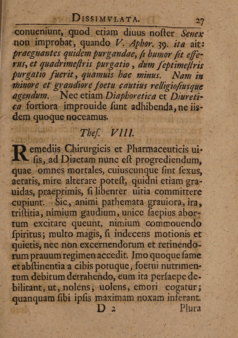 conueniunt, quod etiam diuus nofter Senex non improbat, quando V. Aphor. 59. ita ait: praegnantes quidem purgandae, ft humor fit e fe¬ rus, et quadrimeftris purgatio, dum feptimejiris purgatio fuerit, quamuis hae minus. Nam in minore et grandiore foetu cautius relligiofiusquc agendum. Nec etiam. Diaphoretica et Diureti¬ ca fortiora improuide funt adhibenda, ne iis¬ dem quoque noceamus. - Thef. VI11. r Remediis Chirurgicis et Pharmaceuticis ui* fis, ad Diaetam nunc eft progrediendum, quae omnes mortales, cuiuscunque fint fexus, aetatis, mire alterare poteft, quidni etiam gra- uidas, praeprimis, fi libenter uitia committere cupiunt. Sic, animi pathemata grauiora, ira, triftitia, nimium gaudium, unice faepius abor¬ tum excitare queunt, nimium commouendo fpiritus; multo magis, fi indecens motionis etx quietis, nec non excernendorum et retinendo¬ rum prauum regimen accedit. Imo quoque fame et abftinentia a cibis potuque, foetui nutrimen¬ tum debitum detrahendo, eum ita perfaepe de¬ bilitant, ut, nolens, uolens, emori cogatur; quanquam fibi ipfis maximam noxam inferant. 1 D 2 v • Plura