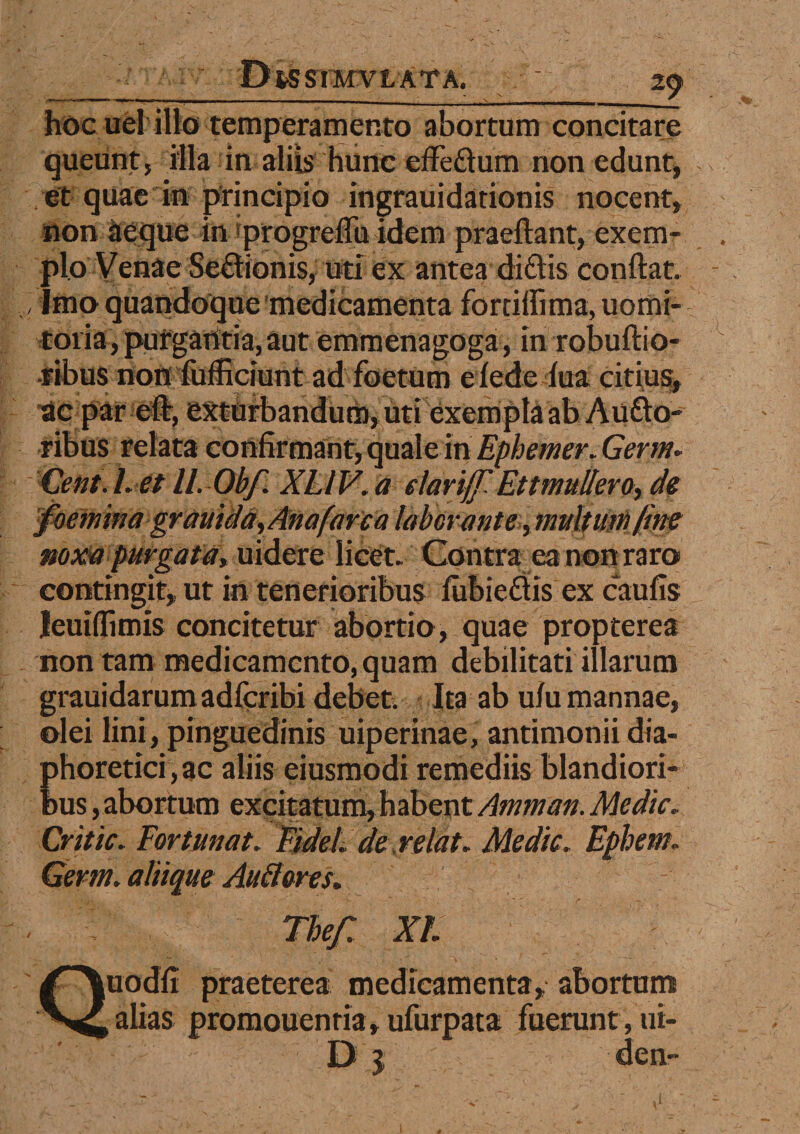 hoc uel illo temperamento abortum concitare queunt, illa in aliis hunc effedum non edunt, et quae in principio ingrauidationis nocent, non aeque in progreflu idem praeftant, exem¬ plo Venae Sectionis, uti ex antea didis conflat. / imo quandoque medicamenta forciffima, uomi- toria, purgantia, aut emmenagoga, in robuftio- •fibus non fufficiunt ad foetum efede fua citius, •ac par eft, exturbandum, uti exempla ab Audo- ribus relata confirmant, quale in Ephemer. Germ* Cent. L et II. Obf. XLl V. a elariff Ettmuliero, de foemina gravida, Ana fare a laborante, multum fine noxa purgata, uidere licet. Contra ea non raro contingit, ut in tenerioribus fubiedis ex caulis leuiffimis concitetur abortio, quae propterea non tam medicamento, quam debilitati illarum grauidarumadfcribi debet. Ita ab ufu mannae, olei lini, pinguedinis uiperinae, antimonii dia¬ phoretici, ac aliis eiusmodi remediis blandiori¬ bus, abortum exqitatiini| habent Amman. Medie. Critic. Fortunat. Fidei de relat. Medie. Epbem. Germ. aliique Auli ores. 1 vej. a 1. Quodfi praeterea medicamenta, abort alias promouenria, ufurpata fuerunt, D j d
