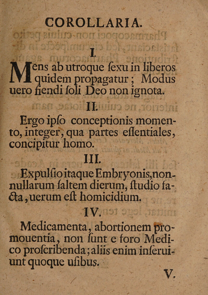 COROLLARIA. g % ■). ’ .. | !'•' ' « ' T • t ■ “ V .. * - ’. > T; • •. : ■* r • * «% •. '~ -~0 'i ■ >•■* 1 £ v' • ; ' •■ ” ; . .fi i .J '. ' ■/ $]., ' ■' -I ' ■ V '  - ' • ••' ’ ■ '/••’■ • / ~ 'V fgt. ' I v' 3£I SrJrC / Mens ab utroque fexu in liberos quidem propagatur; Modus uero fiendi foli Deo non ignota. Ergo ipfb conceptionis momen¬ to, integer, qua partes edentiales, concipitur homo. III. Expulfio itaque Embryonis,non¬ nullarum faltem dierum, ftudio fa- da, uer um eft homicidium. IV. Medicamenta, abortionem pro- mouentia, non fiint e foro Medi¬ co profcribenda; aliis enim infer ui- unt quoque ufibus.