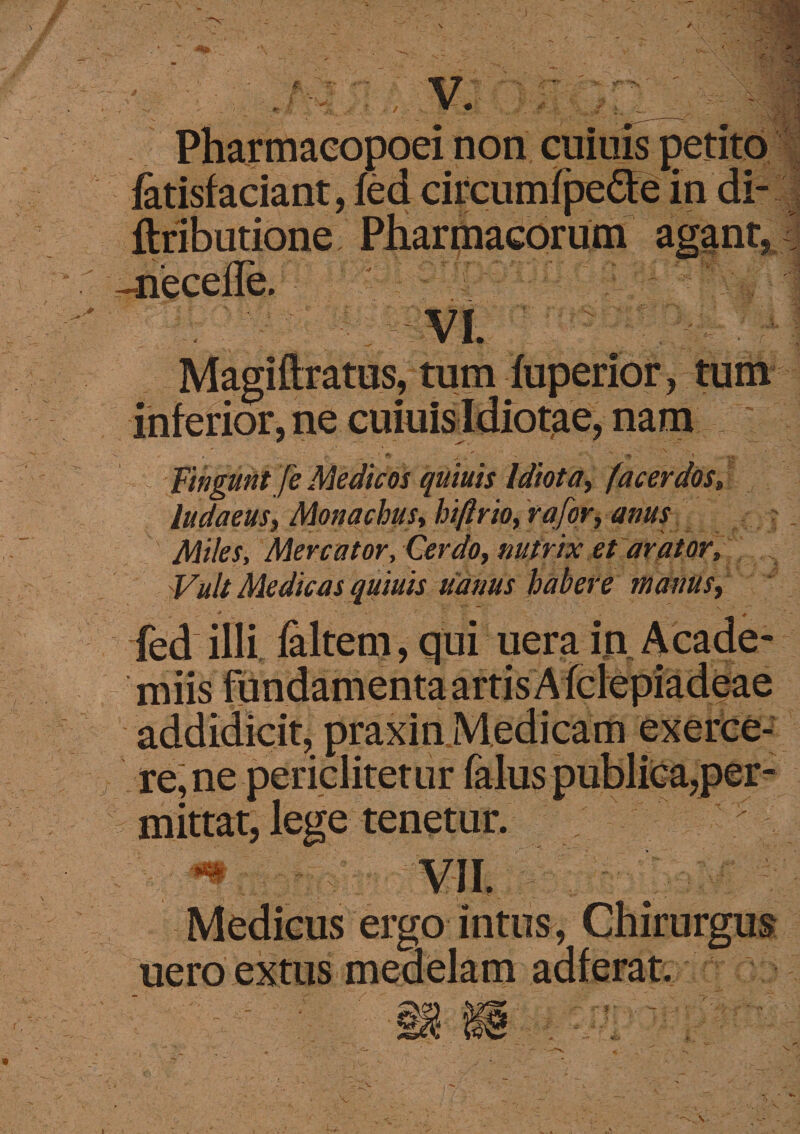 v; i i?; non cuiuis _ fatisfaciant, fed circumlpedeln di- ftributione Pharmacorum agant* :us, tum , inferior, ne cuiuisldiot^e* nam | * » _ r . ' <*r - v . ^ Fingunt fe Medicos quiuis Idiota, /'acerdos» ludaeus, Monachus, hiftrio, rqfor, anus Miles, Mercator, Cerdo, nutrix et arator, Vult Medicas quiuis darius habere marius, fed illi faltem, qui uera in A cade¬ ndis fundamenta artis Afclepiadeae addidicit, praxin Medicamexerce- rejne periclitetur mittat, lege tenetur. Medicus ergo. intus ^ Chirurgus ueroextus .* r- ~> • • j. . >, -