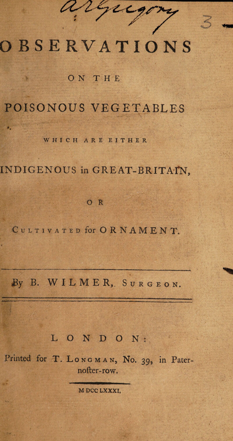 OBSERVATIONS ON THE POISONOUS VEGETABLES WHICH ARE EITHER INDIGENOUS in GREAT-BRITAIN, O R Cultivated for ORNAMENT. By B. WILMER, Surgeon. LONDON: Printed for T. Longman, No. 39, in Pater- nofter-row. M DCC LXXXI,