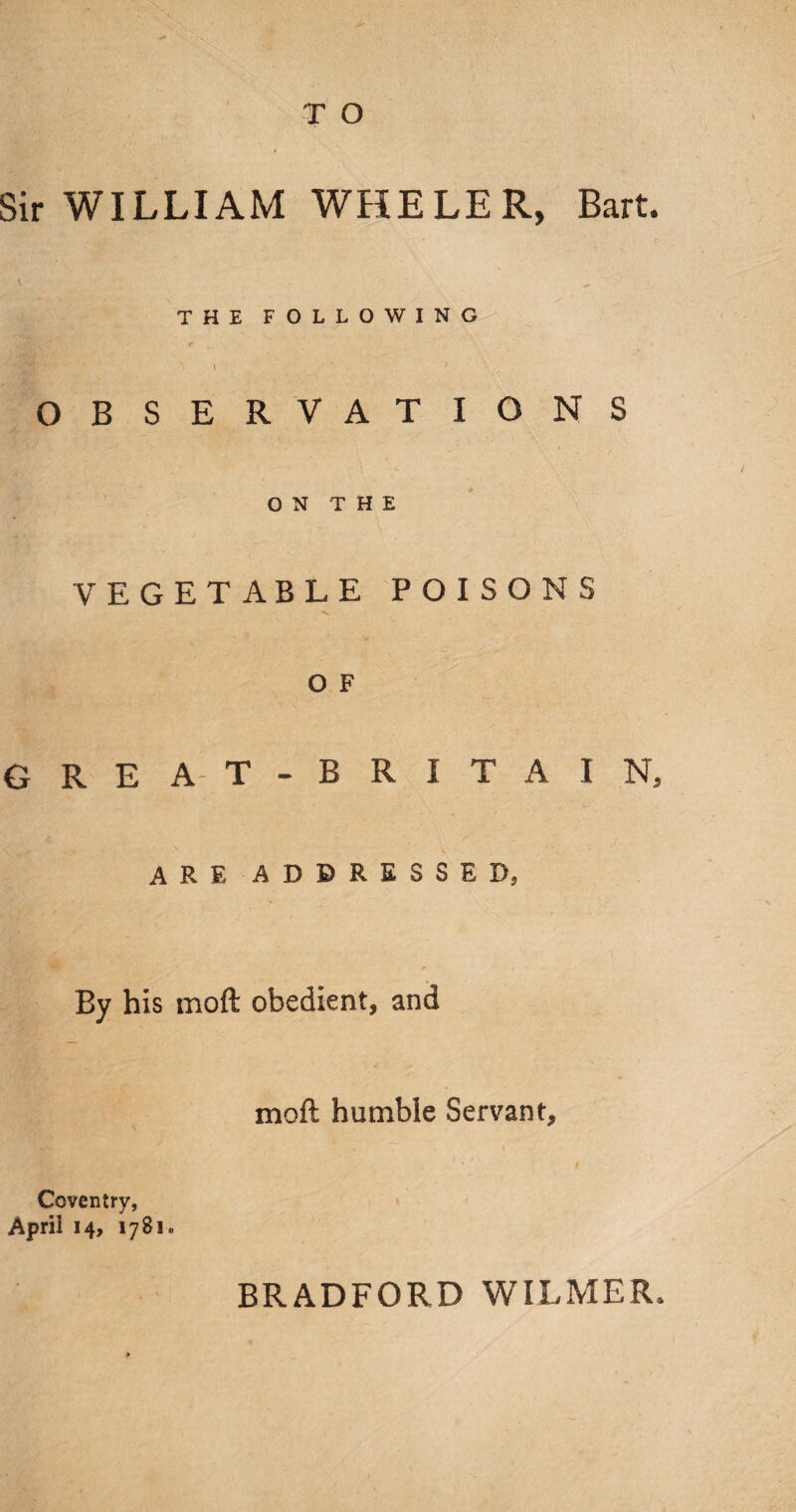 Sir WILLIAM WHELER, Bart. THE FOLLOWING i ■ , * OBSERVATIONS ON THE VEGETABLE POISONS o F GREA-T-BRITAIN, arf. addressed, By his moft obedient, and moft humble Servant, Coventry, Aprii 14, 1781., BRADFORD WILMER.