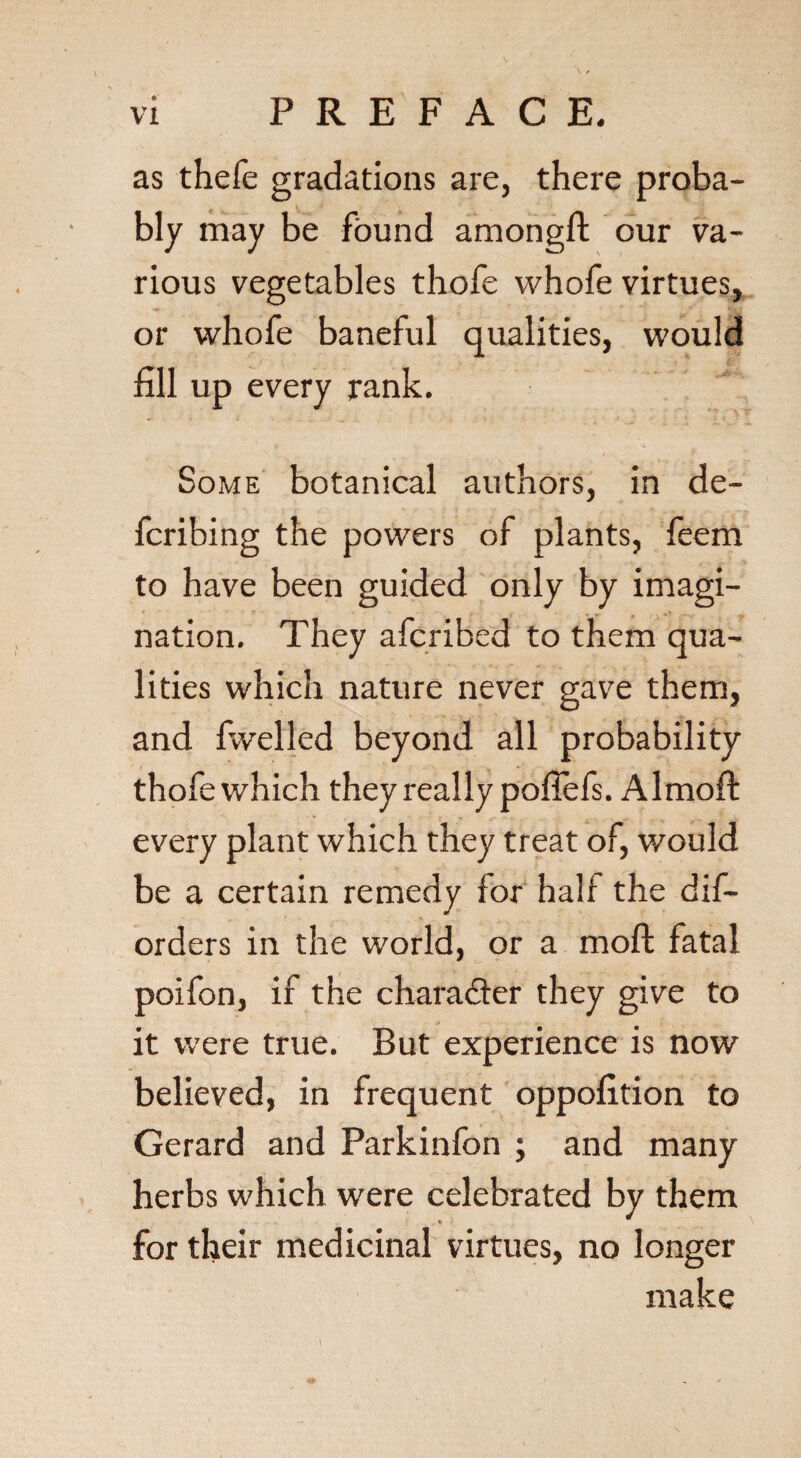 as thefe gradations are, there proba¬ bly may be found amongft our va¬ rious vegetables thofe whofe virtues, or whofe baneful qualities, would fill up every rank. Some botanical authors, in de¬ ferring the powers of plants, feem to have been guided only by imagi¬ nation, They aferibed to them qua¬ lities which nature never gave them, and fwelled beyond all probability thofe which they really pofiefs. Almoft every plant which they treat of, would be a certain remedy for half the dis¬ orders in the world, or a moft fatal poifon, if the chara&er they give to it were true. But experience is now believed, in frequent oppofition to Gerard and Parkinfon ; and many herbs which were celebrated by them * for their medicinal virtues, no longer make