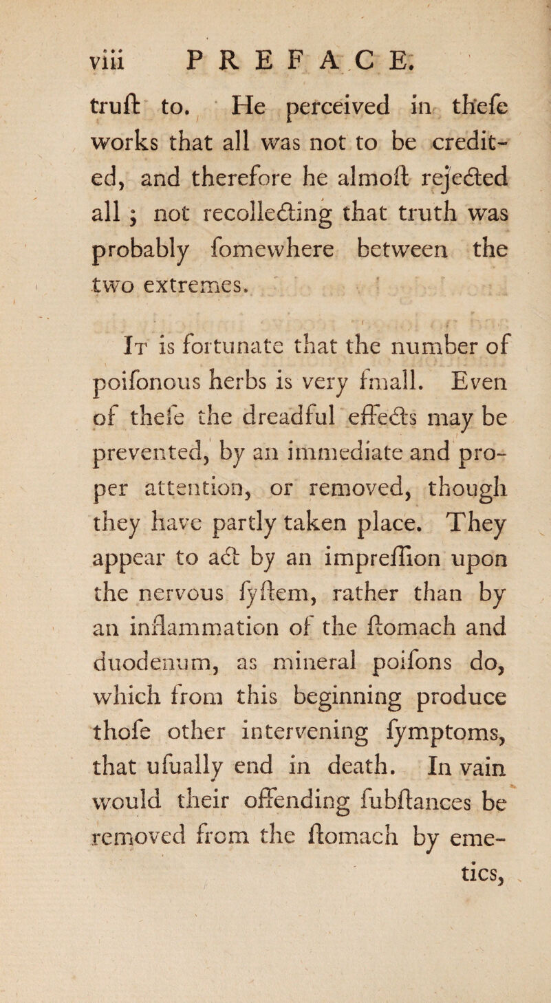 truft to. He perceived in thefe works that all was not to be credit¬ ed, and therefore he almoft rejected all; not recolle&ing that truth was probably fomewhere between the two extremes. . t • 1 / . fj If is fortunate that the number of poifonous herbs is very fmall. Even of thefe the dreadful efieds may be prevented, by an immediate and pro¬ per attention, or removed, though they have partly taken place. They appear to ad: by an impreffion upon the nervous fyftem, rather than by an inflammation of the flomach and duodenum, as mineral poifons do, which from this beginning produce thofe other intervening fymptoms, that ufually end in death. In vain would their offending fubflances be removed from the ffomach by eme¬ tics,