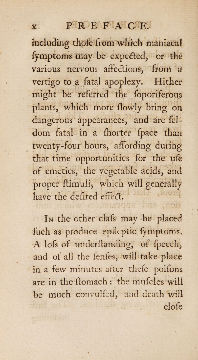 including thofe from which maniacal fymptoms may be expected, or the various nervous affedfions, from a vertigo to a fatal apoplexy. Hither might be referred the foporiferous plants, which more flowly bring on dangerous appearances, and are fel- dom fatal in a Shorter fpace than twenty-four hours, affording during that time opportunities for the ufe of emetics, the vegetable acids, and proper ftimuli, which will generally have the dehred effedt. In the other clafs may be placed fuch as produce epileptic fymptoms. A lofs of understanding, of fpeech, and of all the fenfes, will take place in a few minutes after thefe poifons are in the ftomach : the mufcles will be much convulfed, and death will clofe