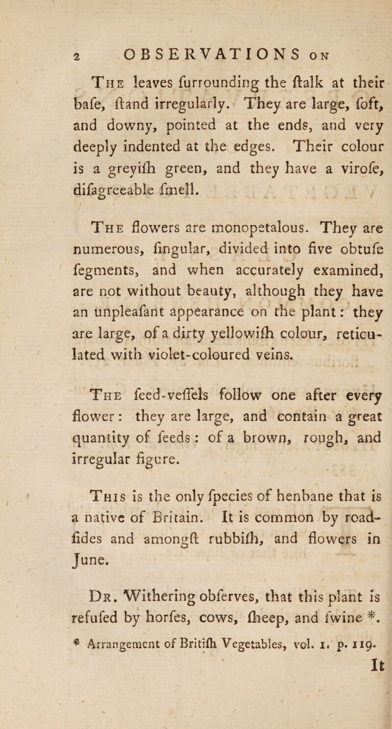 The leaves furrounding the ftalk at their bafe, ftand irregularly. They are large, foft, and downy, pointed at the ends, and very deeply indented at the edges. Their colour is a greyifh green, and they have a virofe, difagreeable fin ell. i < The flowers are monopetalous. They are numerous, Angular, divided into five obtufe fegments, and when accurately examined, are not without beauty, although they have an unpleafant appearance on the plant: they are large, of a dirty yellowiih colour, reticu¬ lated with violet-coloured veins. The feed-vefiels follow one after every flower: they are large, and contain a great quantity of feeds: of a brown, rough, and irregular figure. This is the only fpecies of henbane that is a native of Britain. It is common by road- fides and amongfi: rubbiih, and flowers in June. i / Dr. Withering obferves, that this plant is refufed by horfes, cows, fheep, and fwine * Arrangement of Britifli Vegetables, vol. i. p. 119. It