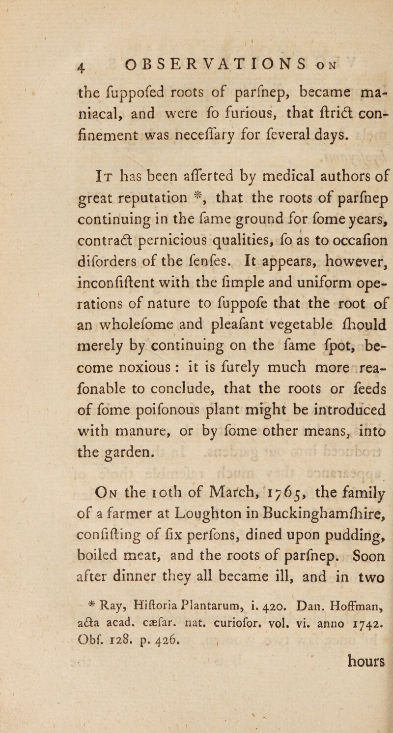 the fuppofed roots of parfnep, became ma¬ niacal, and were fo furious, that ftrict con¬ finement was neceffary for feveral days. It has been aflferted by medical authors of great reputation that the roots of parfnep continuing in the fame ground for fome years, contract pernicious qualities, fo as tooccafion diforders of the fenfes. It appears, however, inconfiftent with the fimple and uniform ope¬ rations of nature to fuppofe that the root of an wholefome and pleafant vegetable fhould merely by continuing on the fame fpot, be¬ come noxious: it is furely much more rea- fonable to conclude, that the roots or feeds of fome poifonous plant might be introduced with manure, or by fome other means, into the garden. On the 10th of March, 1765, the family of a farmer at Loughton in Buckinghamfhire, confiding of fix perfons, dined upon pudding, boiled meat, and the roots of parfnep. Soon after dinner they all became ill, and in two * Ray, Hifloria Plantarum, i. 420. Dan. Hoffman, a(fia acad. caefar. nat. curiofor. vol. vi. anno 1742. Obf. 128. p. 426. 1 hours