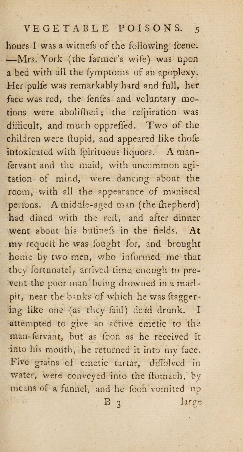 hours I was a witnefs of the following fcene. —Mrs. York (the farmer’s wife) was upon a bed with all the fymptoms of an apoplexy. Her pulfe was remarkably hard and full, her face was red, the fenfes and voluntary mo¬ tions were abolished; the refpiration was difficult, and much oppreffed. Two of the children were ftupid, and appeared like thole intoxicated with fpirituous liquors. A man- fervant and the maid, with uncommon agi¬ tation of mind, were dancing about the room, with all the appearance of maniacal per ions. A middle-aged man (the fhepherd) had dined with the reft, and after dinner went about his bulinefs in the fields. At my requeft he was fought for, and brought home by two men, who informed me that they fortunately arrived time enough to pre¬ vent the poor man being drowned in a marl- pit, near the banks of which he was dagger¬ ing like one (as they faid) dead drunk. I attempted to give an active emetic to the man-fervant, hut as foon as he received it into his mouth, he returned it into my face. Five grains of emetic tartar, diffhlved in water, were conveyed into the ftomach, by means of a funnel, and he foon vomited up B 3 large