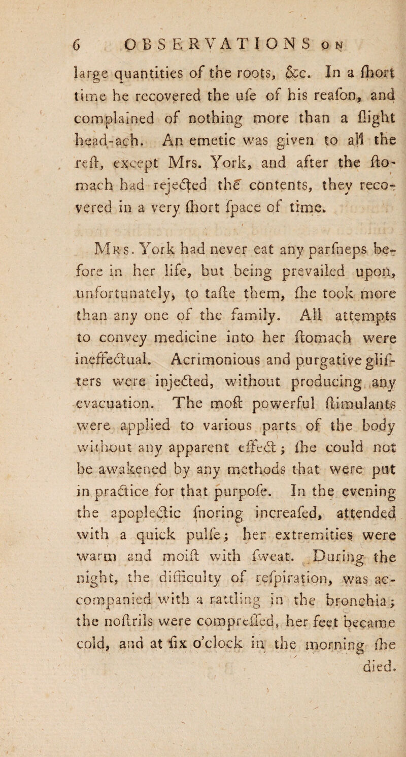 large quantities of the roots, &c. In a fhort time he recovered the ufe of his reafon, and complained of nothing more than a flight head-ach. An emetic was given to all the reft, except Mrs. York, and after the (to- mach had rejected the contents, they reco¬ vered in a very Abort fpace of time. Mrs. York had never eat any parfneps be¬ fore in her life, but being prevailed upon, unfortunately, to tafte them, (he took more than any one of the family. All attempts to convey medicine into her ftomach were ineffectual. Acrimonious and purgative glis¬ ters were injeCted, without producing any evacuation. The moft powerful ftimulants were applied to various parts of the body wit hout any apparent effeCt; the could not he awakened by any methods that were put in practice for that purpofe. In the evening the apoplectic fnpring increafed, attended with a quick pulfe; her extremities were warm and moift with fweat. During the O night, the difficulty of refpiration, was ac¬ companied with a rattling in the bronchia; the noftrils were comproffed, her feet became cold, and at fix o’clock in the morning (he died.