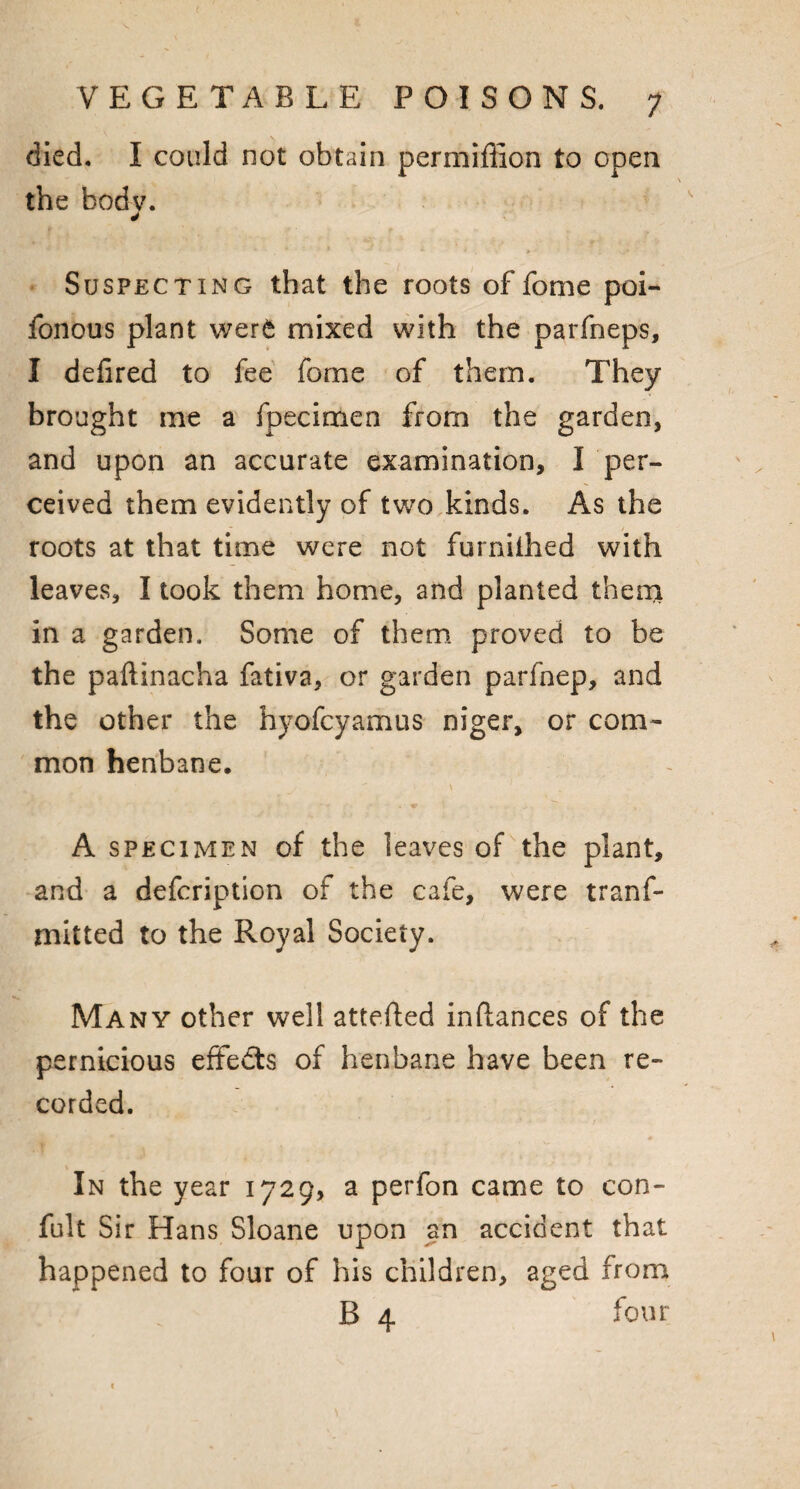 died. I could not obtain permiffion to open the bodv. * Suspecting that the roots of fome poi- fonous plant were mixed with the parfneps, I defired to fee fome of them. They brought me a fpecinaen from the garden, and upon an accurate examination, I per¬ ceived them evidently of two kinds. As the roots at that time were not furniihed with leaves, I took them home, and planted them in a garden. Some of them proved to be the paftinacha fativa, or garden parfnep, and the other the hyofcyamus niger, or com¬ mon henbane. * * • . ^, A specimen of the leaves of the plant, and a defcription of the cafe, were tranf- mitted to the Royal Society. Many other well attefted infiances of the pernicious effects of henbane have been re¬ corded. In the year 1729, a perfon came to con- fult Sir Hans Sloane upon an accident that happened to four of his children, aged from B 4 four