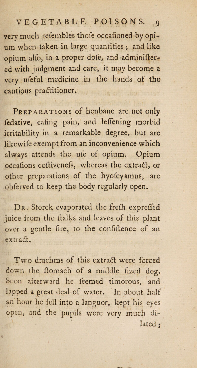 very much refembles thofe occafioned by opi¬ um when taken in large quantities; and like opium alio, in a proper dofe, and adminifter- ed with judgment and care, it may become a very ufeful medicine in the hands of the cautious practitioner. 1 1 Preparations of henbane are not only fedative, eafing pain, and leffening morbid irritability in a remarkable degree, but are likewife exempt from an inconvenience which always attends the ufe of opium. Opium occafions coftivenefs, whereas the extraCt, or other preparations of the hyofcyamus, are obferved to keep the body regularly open. Dr. Storck evaporated the frefh expreffed juice from the {talks and leaves of this plant over a gentle fire, to the confidence of an extraCt. Two drachms of this extraCt were forced down the fiomach of a middle fized dog. Soon afterward he feemed timorous, and lapped a great deal of water. In about half an hour he fell into a languor, kept his eyes open, and the pupils were very much di¬ lated ;