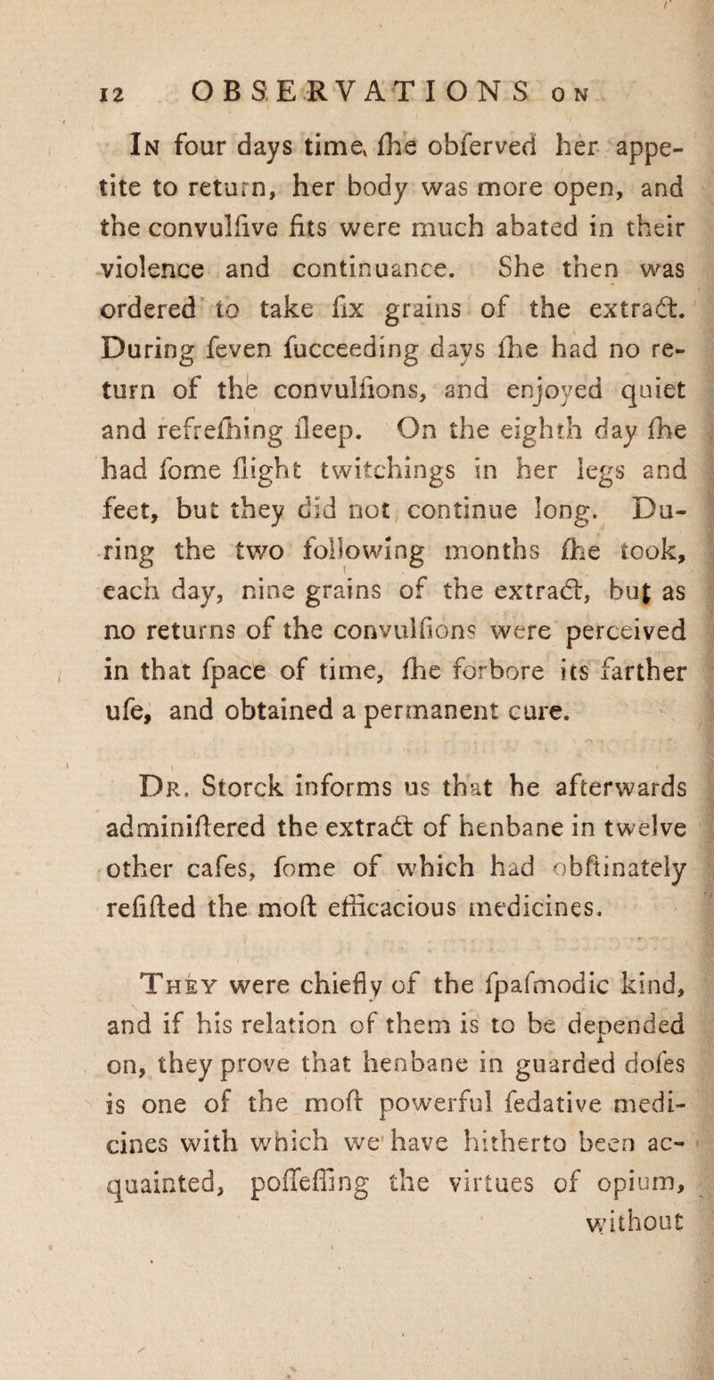 In four days time, fhe obferved her appe¬ tite to return, her body was more open, and the convulfive fits were much abated in their violence and continuance. She then was ordered to take fix grains of the extradl. During feven fucceeding days the had no re¬ turn of thb convulfions, and enjoyed quiet and redefining lleep. On the eighth day fhe had fome flight twitchings in her legs and feet, but they did not continue long. Du¬ ring the two following months fhe took, each day, nine grains of the extradl, but as no returns of the convulfions were perceived in that fpace of time, fhe forbore its farther ufe, and obtained a permanent cure. i Dr. Storck informs us that he afterwards adminidered the extradl of henbane in twelve other cafes, fome of which had obftinately refilled the mod efficacious medicines. They were chiefly of the fpafmodic kind, and if his relation of them is to be depended on, they prove that henbane in guarded dofes is one of the mod powerful fedative medi¬ cines with which we have hitherto been ac¬ quainted, poffeffing the virtues of opium, without