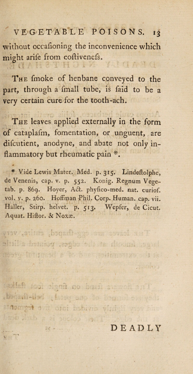 without occafxoning the inconvenience which might arife from coftivenefs. The fmoke of henbane conveyed to the part, through a fmall tube, is faid to be a very certain cure for the tooth-ach. ■ x * * t % r $ t, 7 . A- A f, Jr/ ■ 1 ' ■> • ^ *-■ -• ; •• ••• > ,. . i The leaves applied externally in the form of cataplafm, fomentation, or unguent, are difcutient, anodyne, and abate not only in¬ flammatory but rheumatic pain * Vide Lewis Mater. Med. p. 315. Lindeitolphe, de Venenis, cap. v. p. 552. Konig. Regnum Vege- tab. p. 869. Hoyer, Act. phyfico-med. nat. curiof. vol. v. p. 260. Hoffman Phil. Corp. Human, cap. vii. Haller, Stirp. helvet. p. 513. Wepfer, de Cicut. Aauat. Hiftor. Sc Noxse. DEADLY