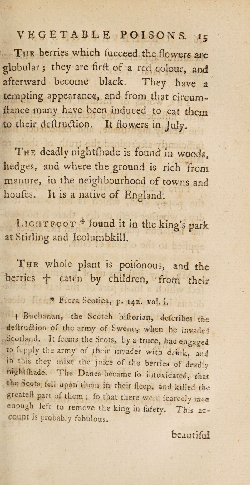 t ' .A The berries which fucceed the flowers are globular; they are firft of a red colour, and afterward become black. They have a tempting appearance, and from that circum- ftance many have been Induced to eat them to their deftrudion. It flowers in July. The deadly nightfhade is found in woods, hedges, and where the ground is rich from manure, in the neighbourhood of towns and houfes. It is a native of England. Lightfoot •* found it in the kings park at Stirling and Icolumbkill. The whole plant is poifonous, and the berries eaten by children, from their * Flora Scotica, p. 142. vol. i. f Buchanan, the Scotch hiftorian, defcribes the deftrudion of the army of Sweno, when he invaded Scotland. It feems the Scots, by a truce, had engaged to fupply the army of their invader with drink;, and in this they mixt the juice of the berries of deadly nightihade. The Danes became fo intoxicated, that the 5cots. fell upon them in their ileep, and killed the greateft part of them ; fo that there were fcarcely mea enough left to remove the king in fafety. This ac¬ count is probably fabulous. beautiful